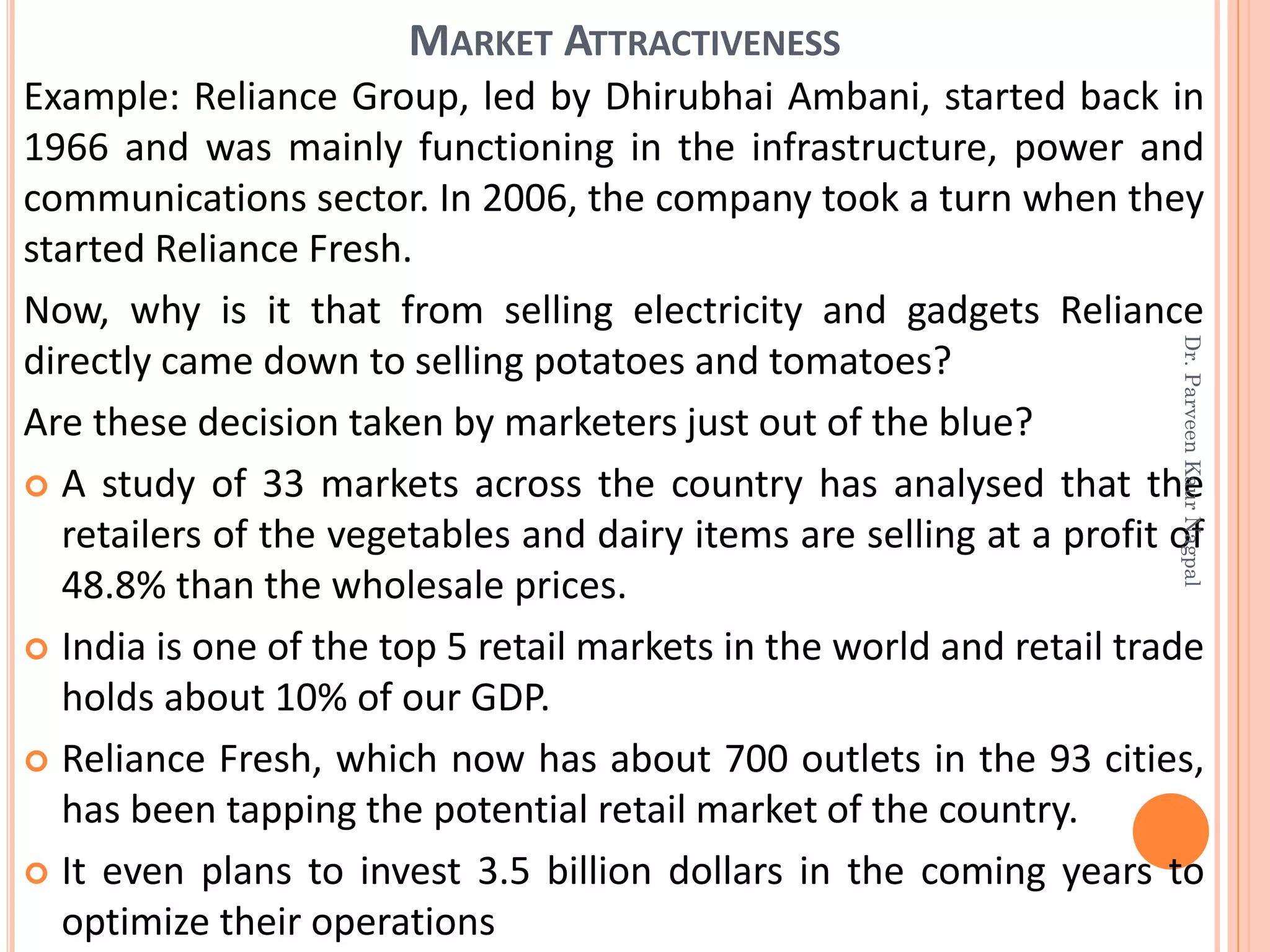 Example: Reliance Group, led by Dhirubhai Ambani, started back in
1966 and was mainly functioning in the infrastructure, power and
communications sector. In 2006, the company took a turn when they
started Reliance Fresh.
Now, why is it that from selling electricity and gadgets Reliance
directly came down to selling potatoes and tomatoes?
Are these decision taken by marketers just out of the blue?
 A study of 33 markets across the country has analysed that the
retailers of the vegetables and dairy items are selling at a profit of
48.8% than the wholesale prices.
 India is one of the top 5 retail markets in the world and retail trade
holds about 10% of our GDP.
 Reliance Fresh, which now has about 700 outlets in the 93 cities,
has been tapping the potential retail market of the country.
 It even plans to invest 3.5 billion dollars in the coming years to
optimize their operations
MARKET ATTRACTIVENESS
Dr.ParveenKaurNagpal
 