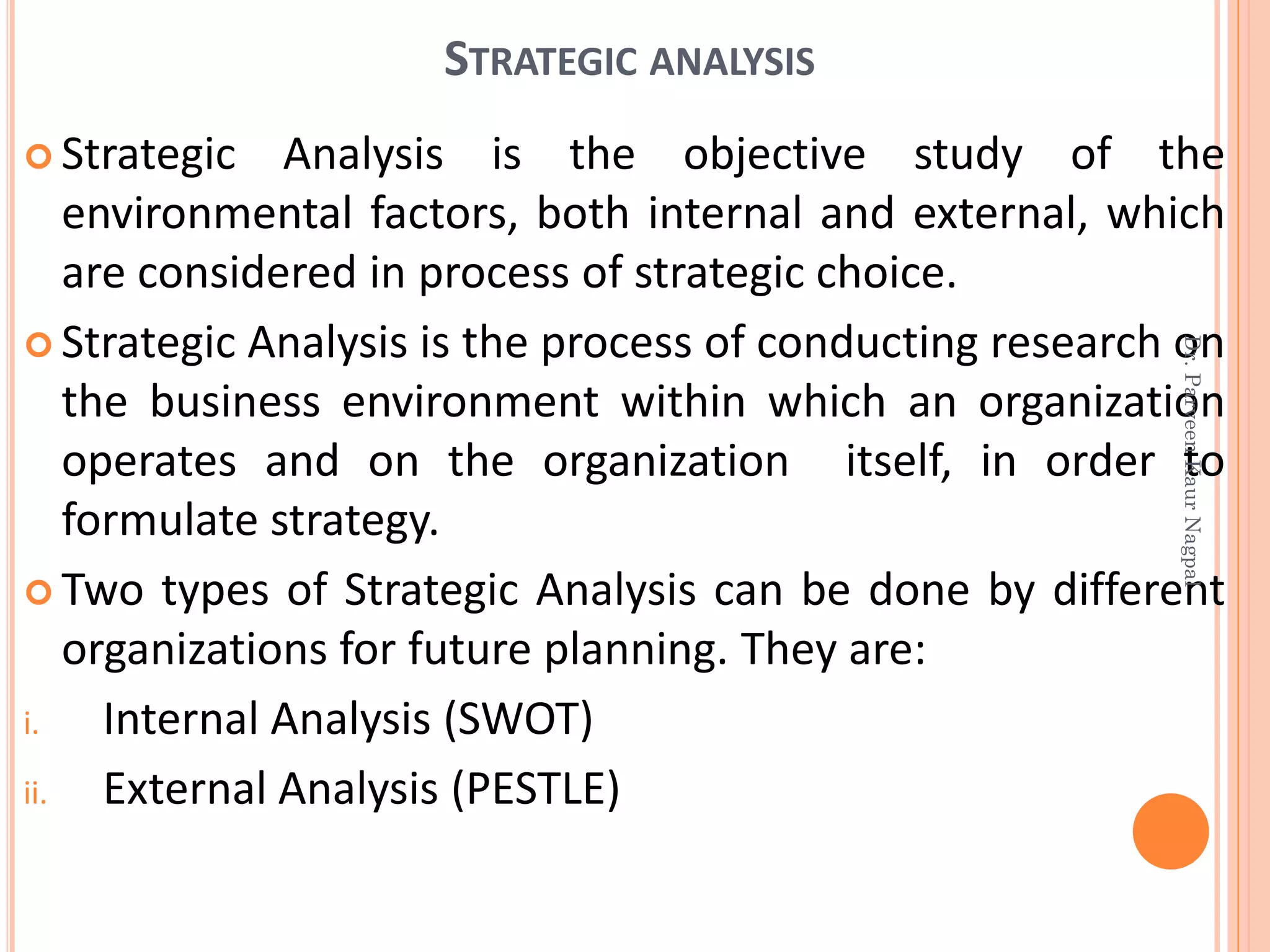 STRATEGIC ANALYSIS
 Strategic Analysis is the objective study of the
environmental factors, both internal and external, which
are considered in process of strategic choice.
 Strategic Analysis is the process of conducting research on
the business environment within which an organization
operates and on the organization itself, in order to
formulate strategy.
 Two types of Strategic Analysis can be done by different
organizations for future planning. They are:
i. Internal Analysis (SWOT)
ii. External Analysis (PESTLE)
Dr.ParveenKaurNagpal
 