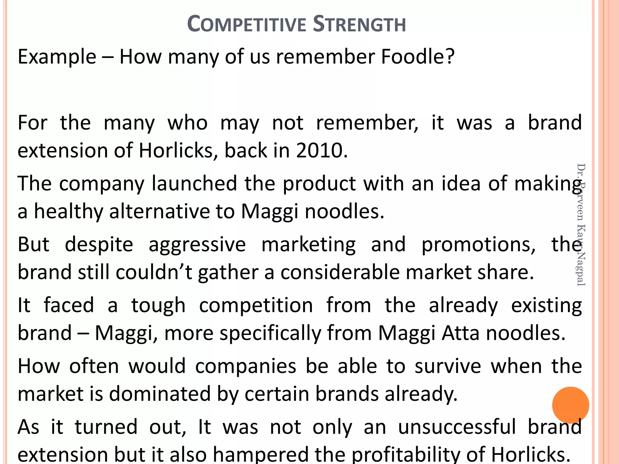 Example – How many of us remember Foodle?
For the many who may not remember, it was a brand
extension of Horlicks, back in 2010.
The company launched the product with an idea of making
a healthy alternative to Maggi noodles.
But despite aggressive marketing and promotions, the
brand still couldn’t gather a considerable market share.
It faced a tough competition from the already existing
brand – Maggi, more specifically from Maggi Atta noodles.
How often would companies be able to survive when the
market is dominated by certain brands already.
As it turned out, It was not only an unsuccessful brand
extension but it also hampered the profitability of Horlicks.
COMPETITIVE STRENGTH
Dr.ParveenKaurNagpal
 