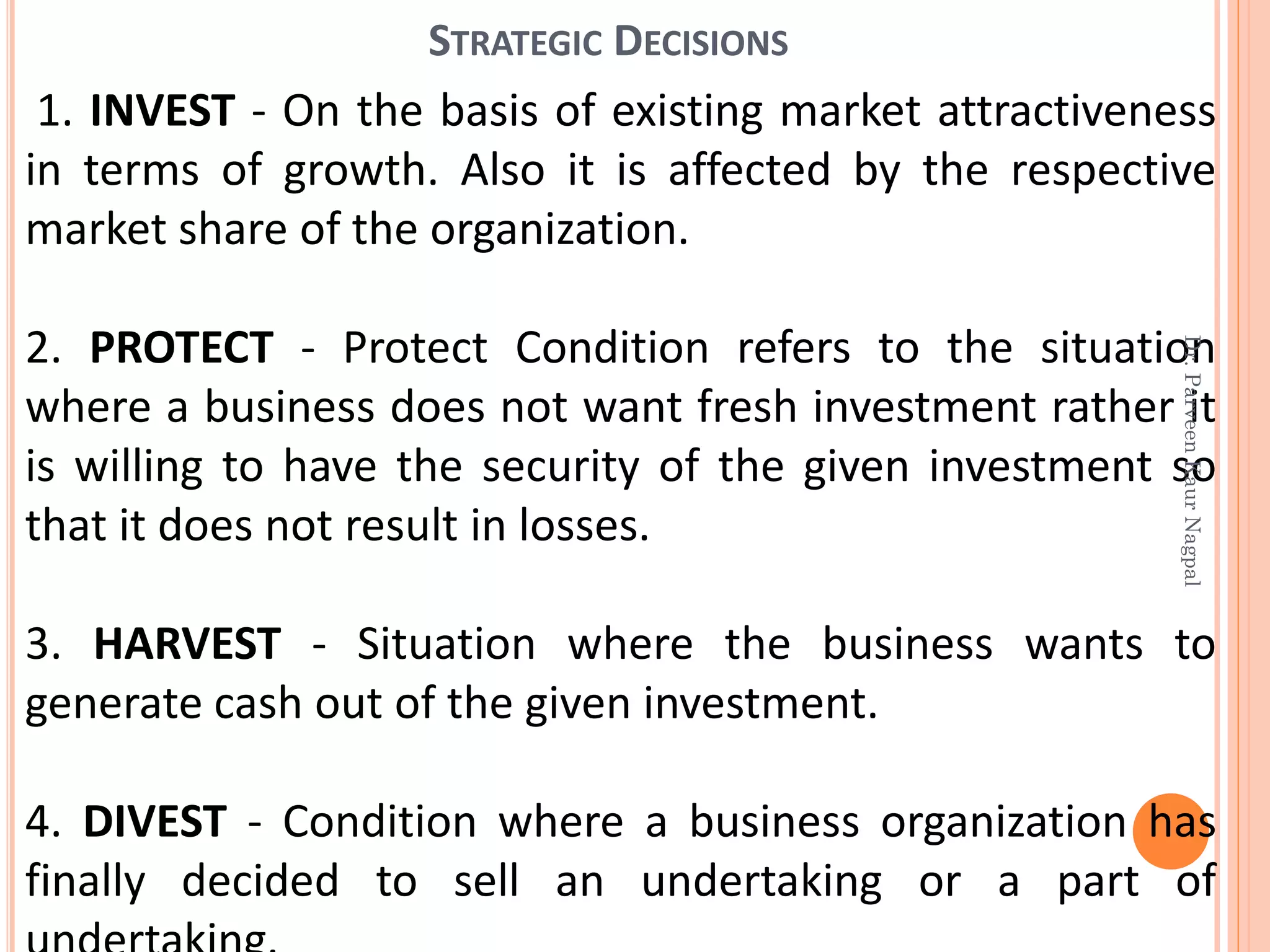 1. INVEST - On the basis of existing market attractiveness
in terms of growth. Also it is affected by the respective
market share of the organization.
2. PROTECT - Protect Condition refers to the situation
where a business does not want fresh investment rather it
is willing to have the security of the given investment so
that it does not result in losses.
3. HARVEST - Situation where the business wants to
generate cash out of the given investment.
4. DIVEST - Condition where a business organization has
finally decided to sell an undertaking or a part of
STRATEGIC DECISIONS
Dr.ParveenKaurNagpal
 