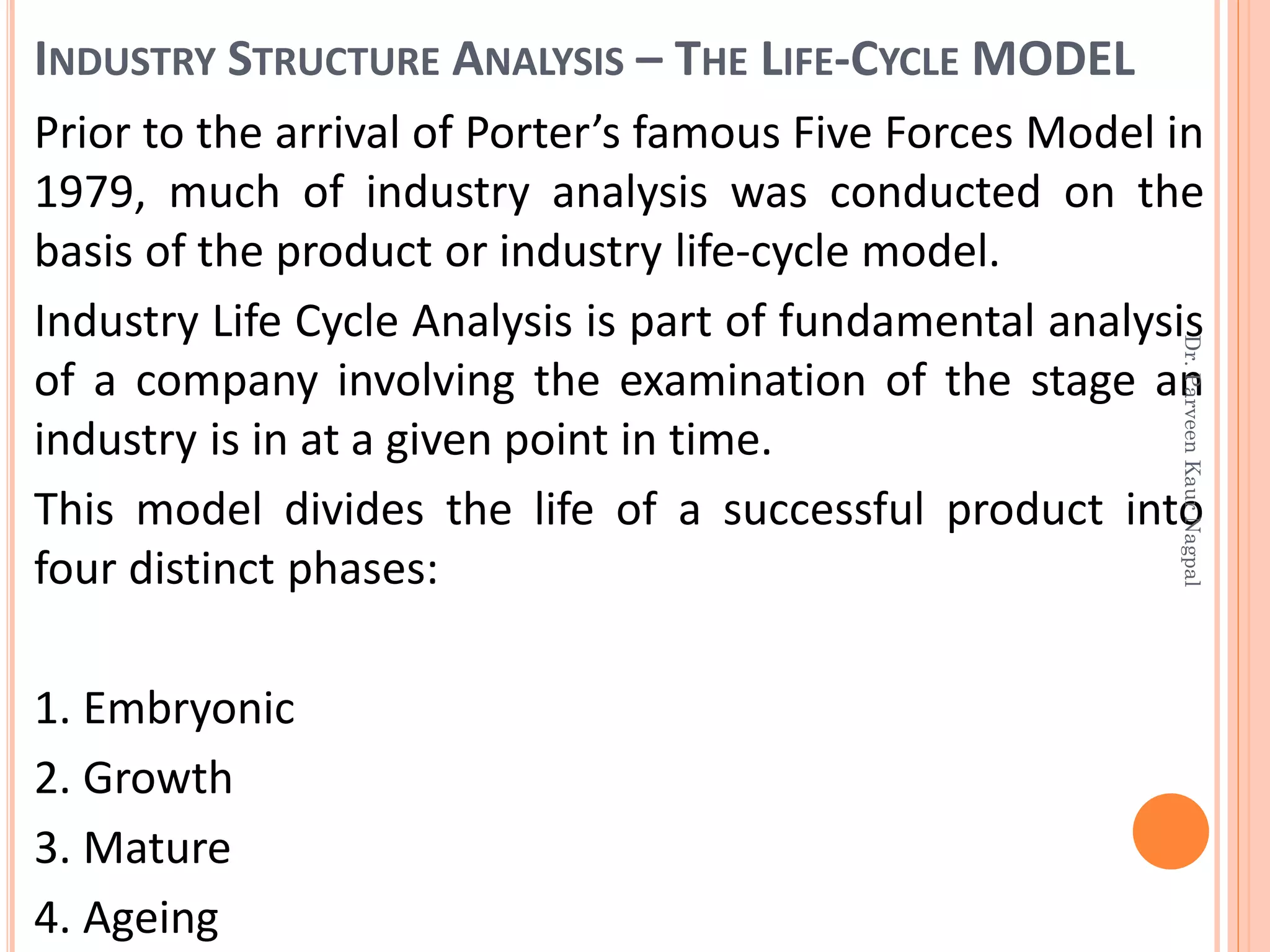 INDUSTRY STRUCTURE ANALYSIS – THE LIFE-CYCLE MODEL
Prior to the arrival of Porter’s famous Five Forces Model in
1979, much of industry analysis was conducted on the
basis of the product or industry life-cycle model.
Industry Life Cycle Analysis is part of fundamental analysis
of a company involving the examination of the stage an
industry is in at a given point in time.
This model divides the life of a successful product into
four distinct phases:
1. Embryonic
2. Growth
3. Mature
4. Ageing
Dr.ParveenKaurNagpal
 