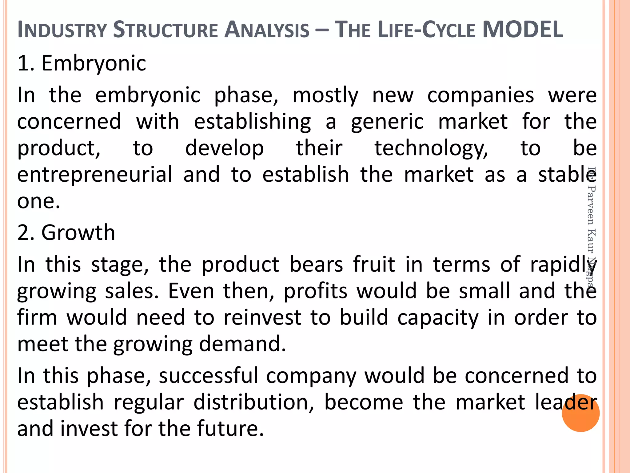 INDUSTRY STRUCTURE ANALYSIS – THE LIFE-CYCLE MODEL
1. Embryonic
In the embryonic phase, mostly new companies were
concerned with establishing a generic market for the
product, to develop their technology, to be
entrepreneurial and to establish the market as a stable
one.
2. Growth
In this stage, the product bears fruit in terms of rapidly
growing sales. Even then, profits would be small and the
firm would need to reinvest to build capacity in order to
meet the growing demand.
In this phase, successful company would be concerned to
establish regular distribution, become the market leader
and invest for the future.
Dr.ParveenKaurNagpal
 