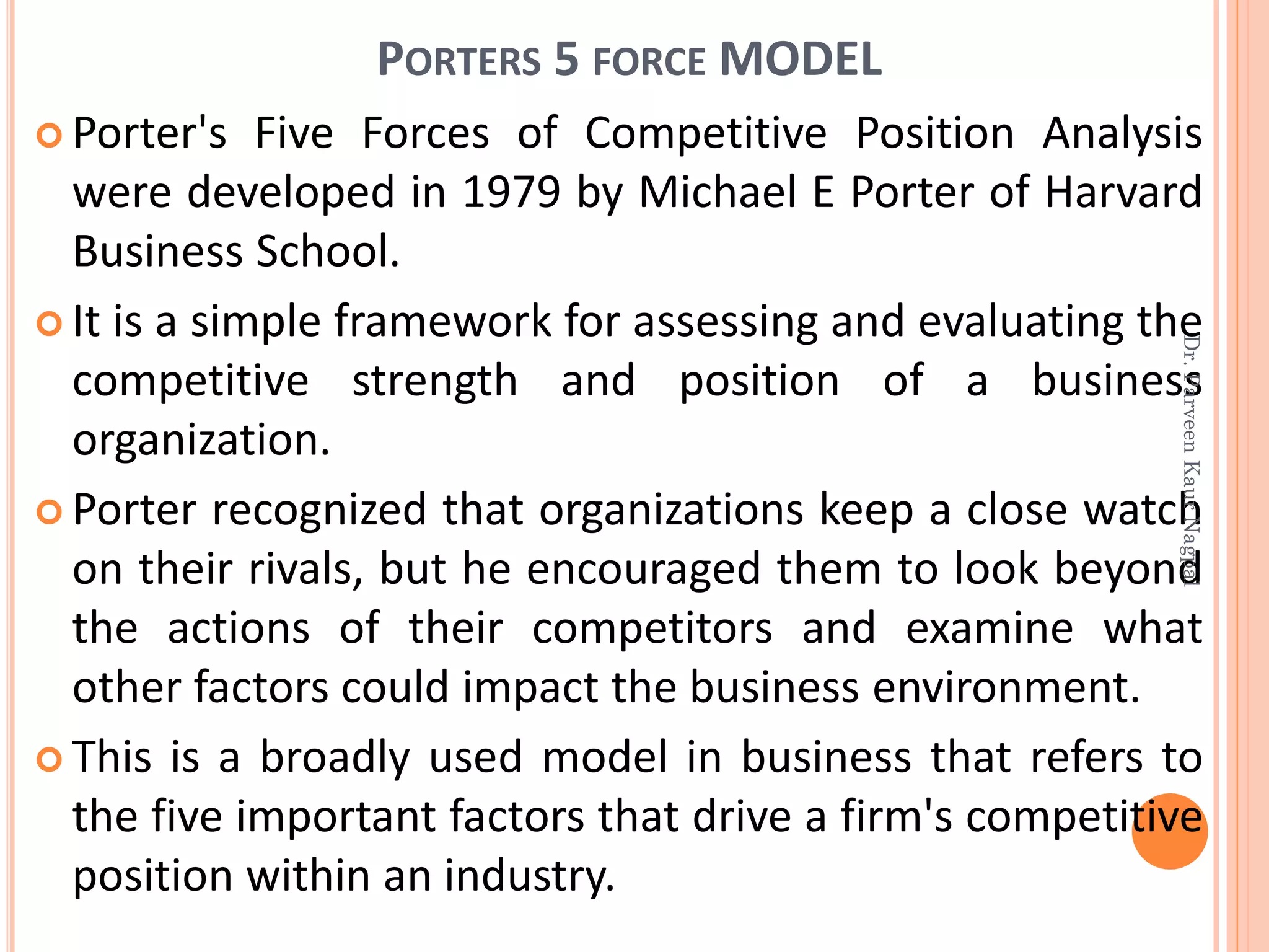 PORTERS 5 FORCE MODEL
 Porter's Five Forces of Competitive Position Analysis
were developed in 1979 by Michael E Porter of Harvard
Business School.
 It is a simple framework for assessing and evaluating the
competitive strength and position of a business
organization.
 Porter recognized that organizations keep a close watch
on their rivals, but he encouraged them to look beyond
the actions of their competitors and examine what
other factors could impact the business environment.
 This is a broadly used model in business that refers to
the five important factors that drive a firm's competitive
position within an industry.
Dr.ParveenKaurNagpal
 