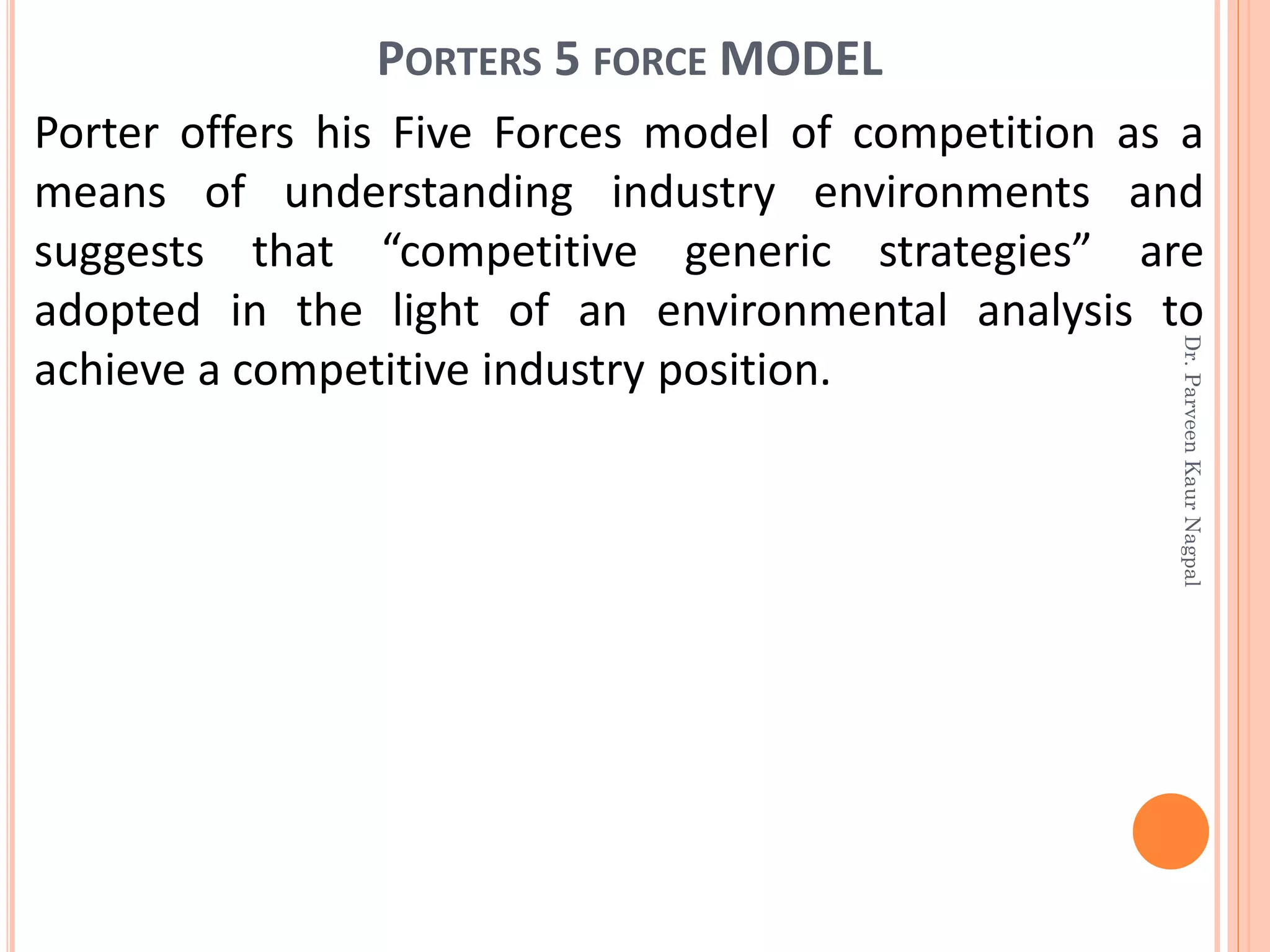 PORTERS 5 FORCE MODEL
Porter offers his Five Forces model of competition as a
means of understanding industry environments and
suggests that “competitive generic strategies” are
adopted in the light of an environmental analysis to
achieve a competitive industry position.
Dr.ParveenKaurNagpal
 