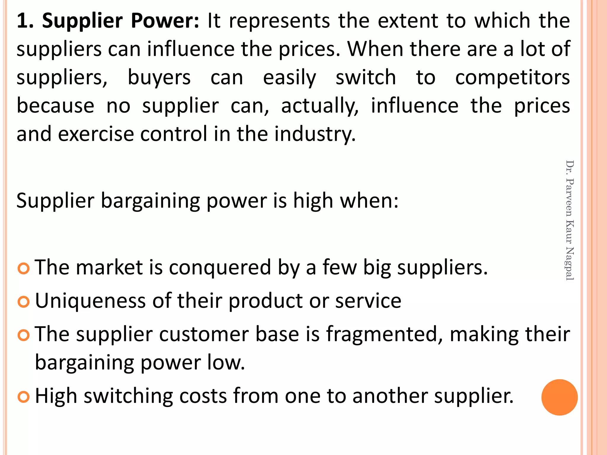 1. Supplier Power: It represents the extent to which the
suppliers can influence the prices. When there are a lot of
suppliers, buyers can easily switch to competitors
because no supplier can, actually, influence the prices
and exercise control in the industry.
Supplier bargaining power is high when:
 The market is conquered by a few big suppliers.
 Uniqueness of their product or service
 The supplier customer base is fragmented, making their
bargaining power low.
 High switching costs from one to another supplier.
Dr.ParveenKaurNagpal
 