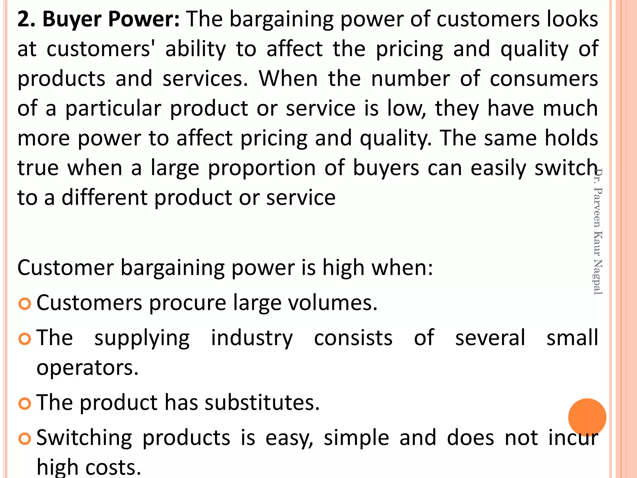 2. Buyer Power: The bargaining power of customers looks
at customers' ability to affect the pricing and quality of
products and services. When the number of consumers
of a particular product or service is low, they have much
more power to affect pricing and quality. The same holds
true when a large proportion of buyers can easily switch
to a different product or service
Customer bargaining power is high when:
 Customers procure large volumes.
 The supplying industry consists of several small
operators.
 The product has substitutes.
 Switching products is easy, simple and does not incur
high costs.
Dr.ParveenKaurNagpal
 