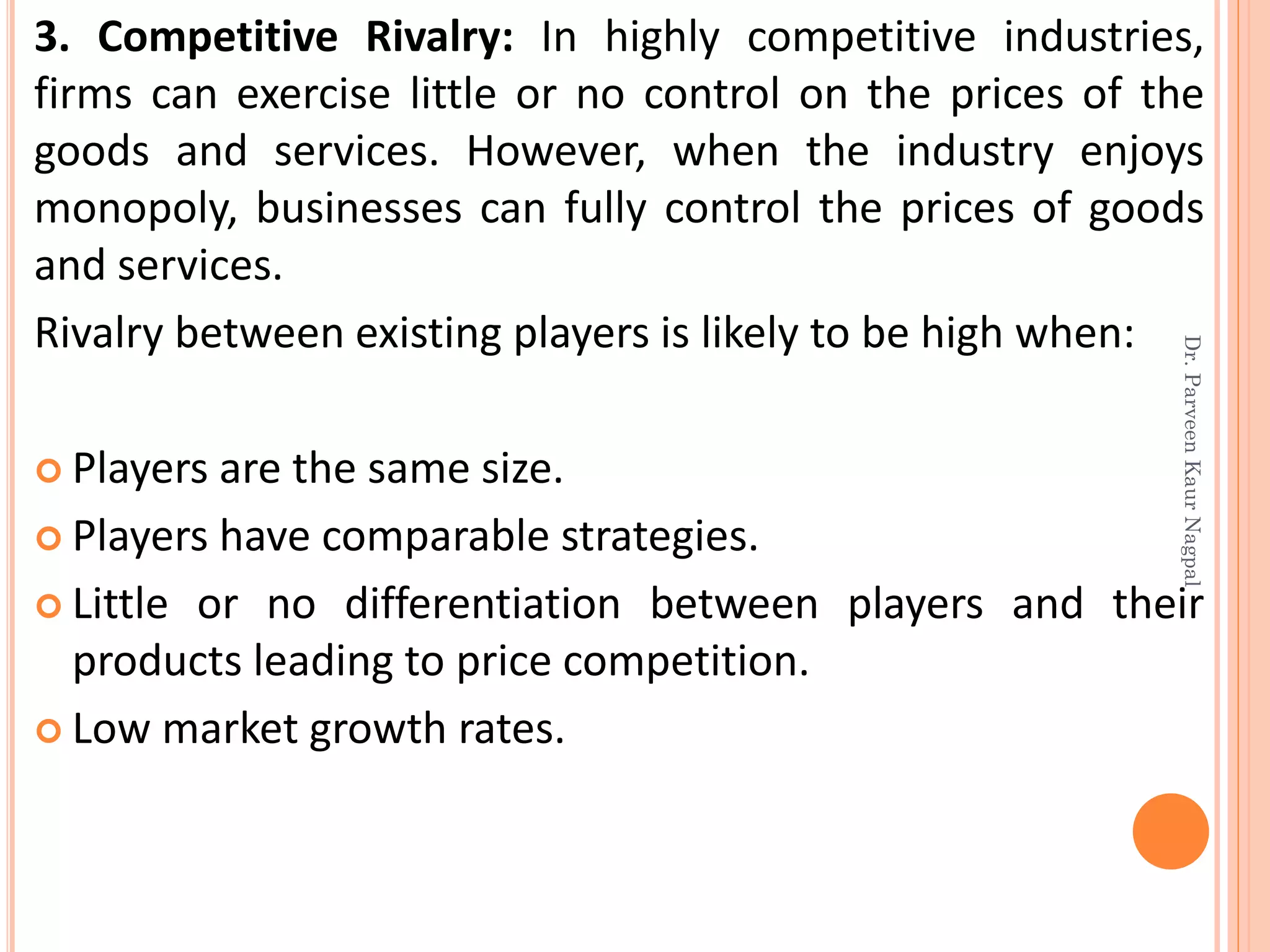 3. Competitive Rivalry: In highly competitive industries,
firms can exercise little or no control on the prices of the
goods and services. However, when the industry enjoys
monopoly, businesses can fully control the prices of goods
and services.
Rivalry between existing players is likely to be high when:
 Players are the same size.
 Players have comparable strategies.
 Little or no differentiation between players and their
products leading to price competition.
 Low market growth rates.
Dr.ParveenKaurNagpal
 