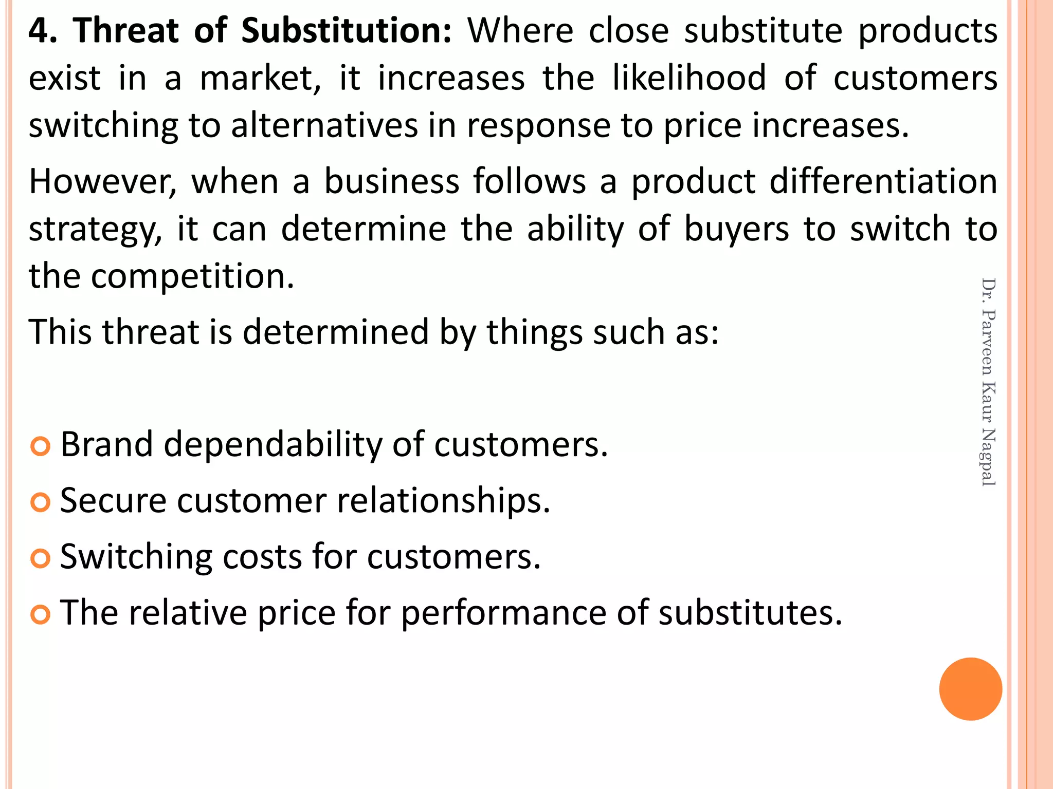 4. Threat of Substitution: Where close substitute products
exist in a market, it increases the likelihood of customers
switching to alternatives in response to price increases.
However, when a business follows a product differentiation
strategy, it can determine the ability of buyers to switch to
the competition.
This threat is determined by things such as:
 Brand dependability of customers.
 Secure customer relationships.
 Switching costs for customers.
 The relative price for performance of substitutes.
Dr.ParveenKaurNagpal
 