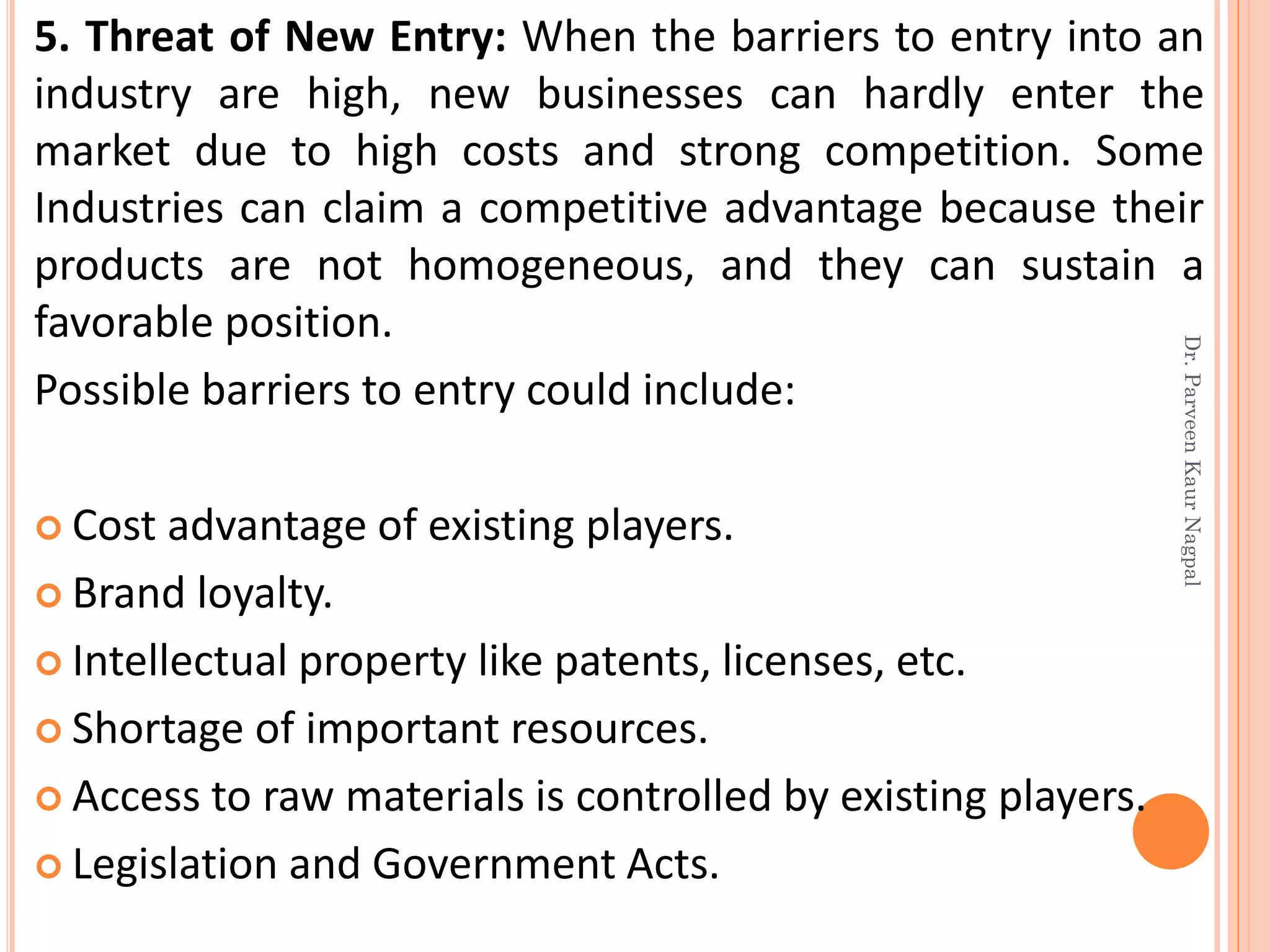5. Threat of New Entry: When the barriers to entry into an
industry are high, new businesses can hardly enter the
market due to high costs and strong competition. Some
Industries can claim a competitive advantage because their
products are not homogeneous, and they can sustain a
favorable position.
Possible barriers to entry could include:
 Cost advantage of existing players.
 Brand loyalty.
 Intellectual property like patents, licenses, etc.
 Shortage of important resources.
 Access to raw materials is controlled by existing players.
 Legislation and Government Acts.
Dr.ParveenKaurNagpal
 