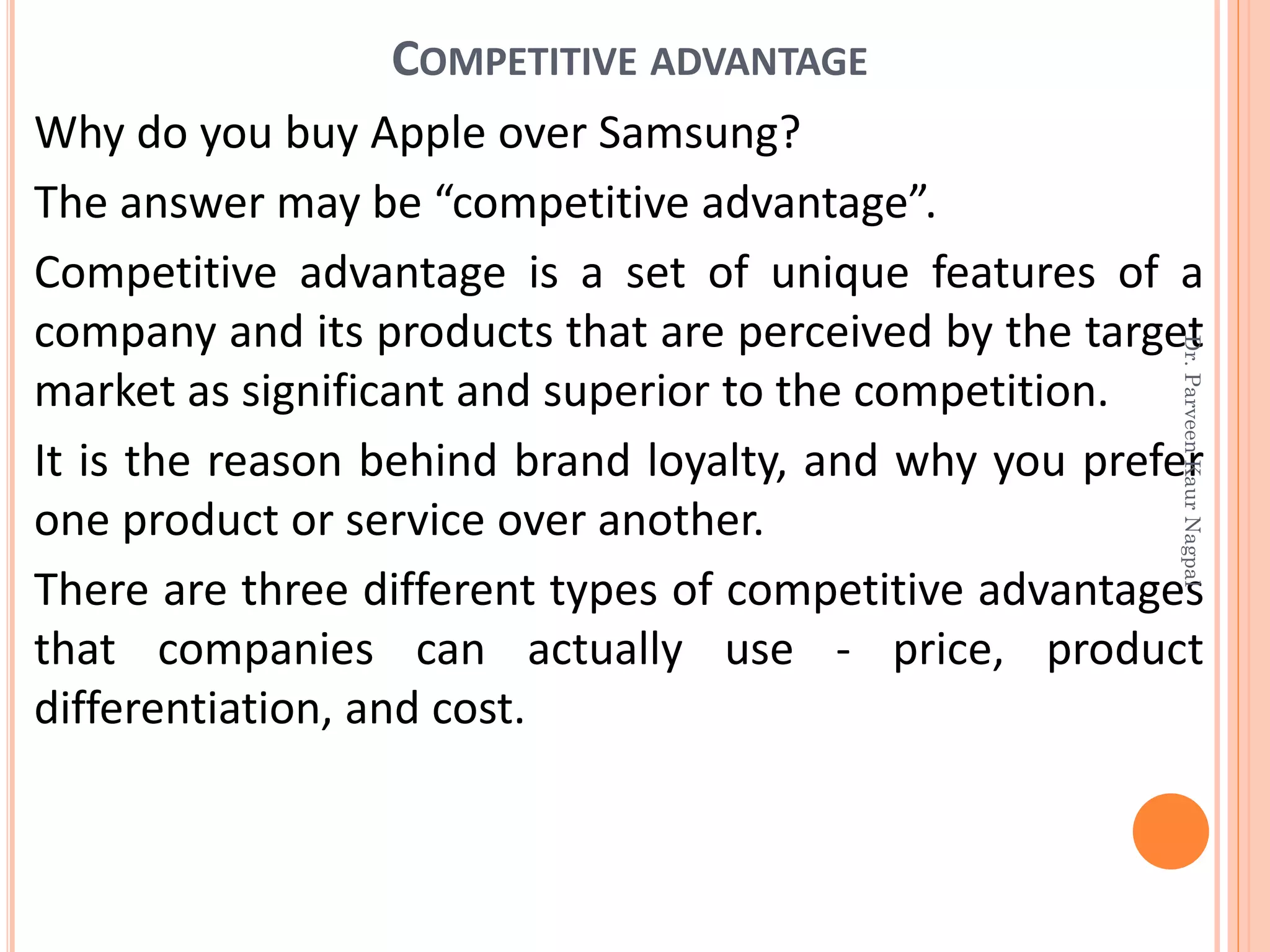 COMPETITIVE ADVANTAGE
Why do you buy Apple over Samsung?
The answer may be “competitive advantage”.
Competitive advantage is a set of unique features of a
company and its products that are perceived by the target
market as significant and superior to the competition.
It is the reason behind brand loyalty, and why you prefer
one product or service over another.
There are three different types of competitive advantages
that companies can actually use - price, product
differentiation, and cost.
Dr.ParveenKaurNagpal
 