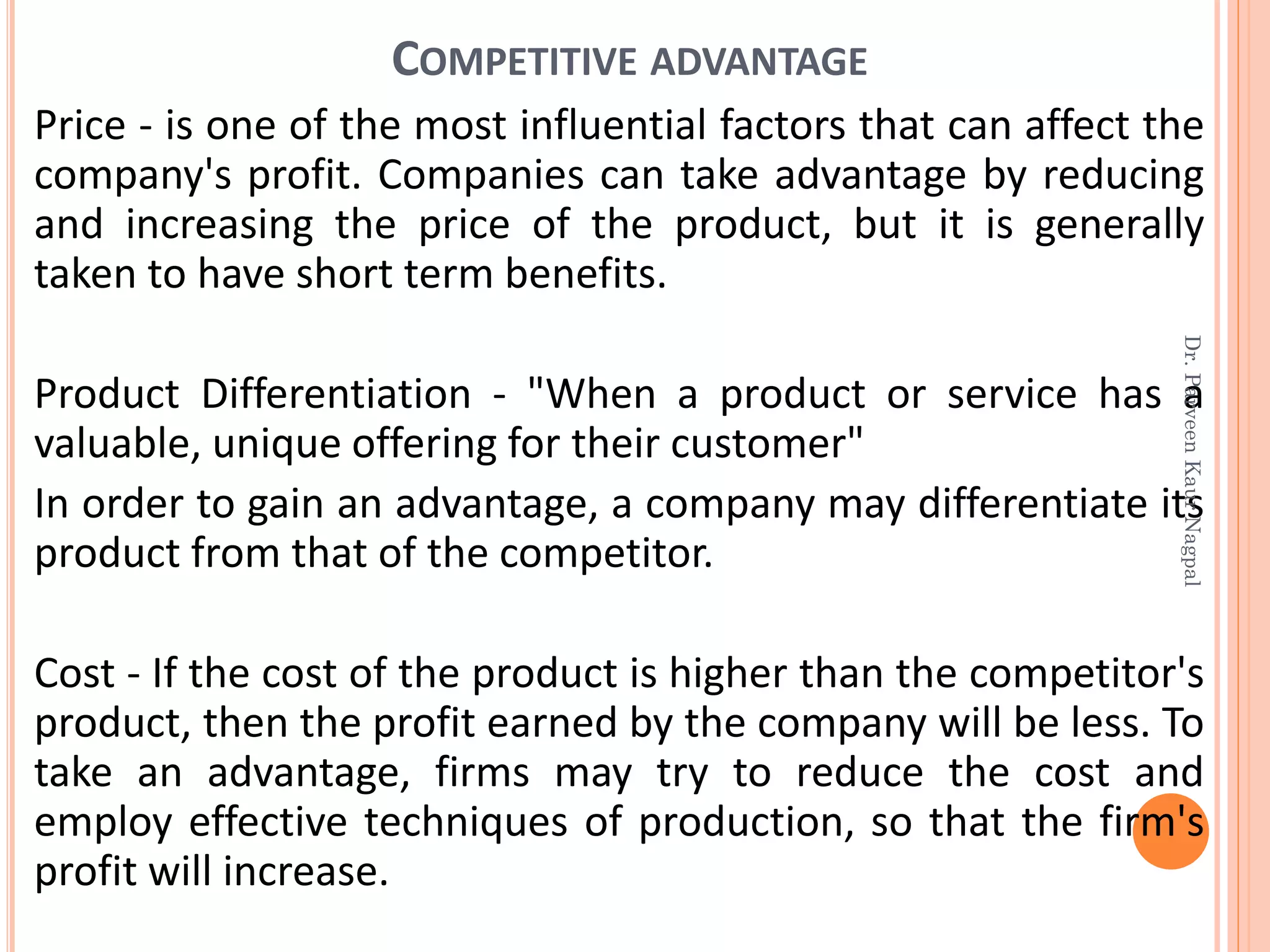 COMPETITIVE ADVANTAGE
Price - is one of the most influential factors that can affect the
company's profit. Companies can take advantage by reducing
and increasing the price of the product, but it is generally
taken to have short term benefits.
Product Differentiation - "When a product or service has a
valuable, unique offering for their customer"
In order to gain an advantage, a company may differentiate its
product from that of the competitor.
Cost - If the cost of the product is higher than the competitor's
product, then the profit earned by the company will be less. To
take an advantage, firms may try to reduce the cost and
employ effective techniques of production, so that the firm's
profit will increase.
Dr.ParveenKaurNagpal
 