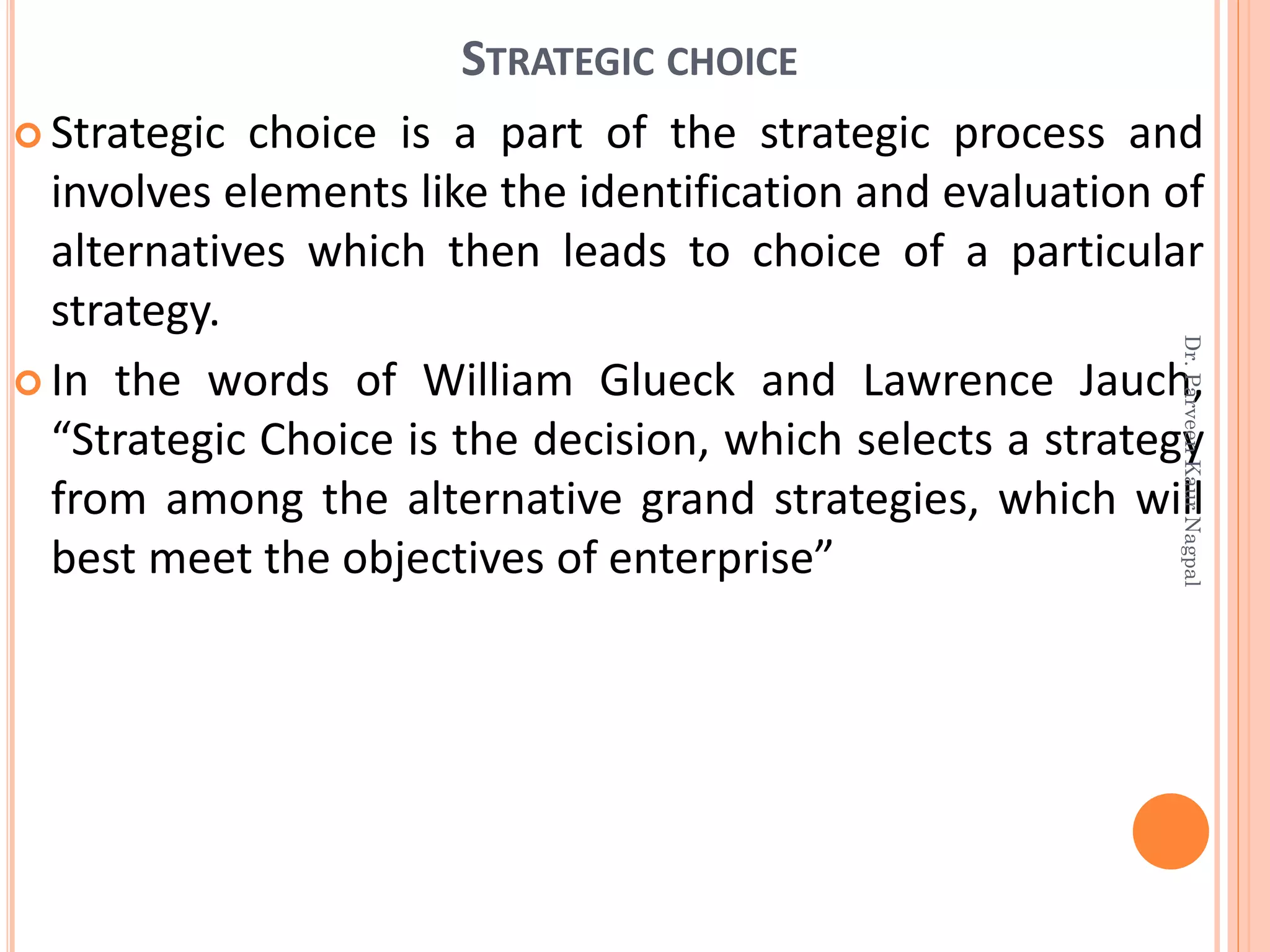 STRATEGIC CHOICE
 Strategic choice is a part of the strategic process and
involves elements like the identification and evaluation of
alternatives which then leads to choice of a particular
strategy.
 In the words of William Glueck and Lawrence Jauch,
“Strategic Choice is the decision, which selects a strategy
from among the alternative grand strategies, which will
best meet the objectives of enterprise”
Dr.ParveenKaurNagpal
 