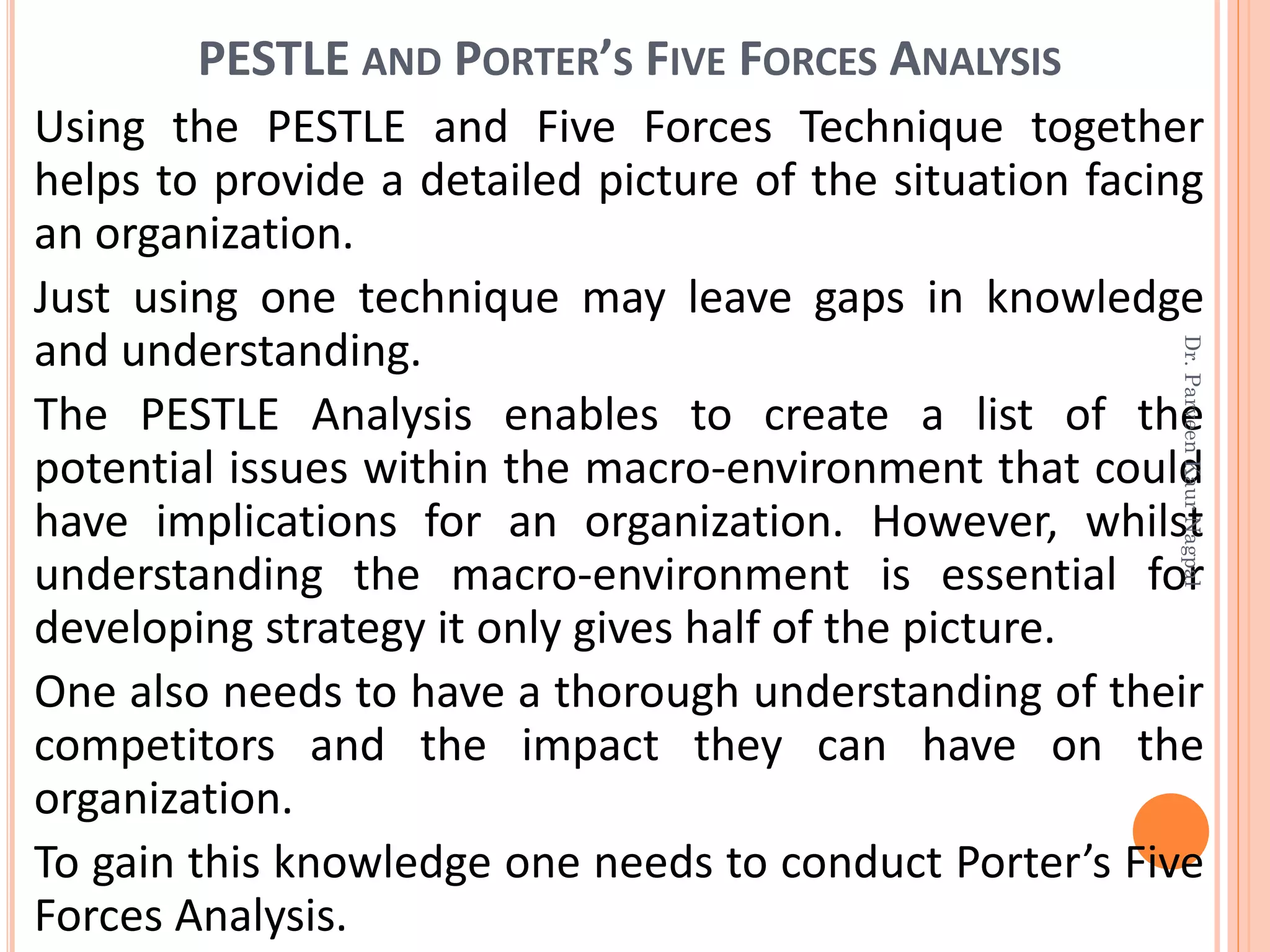 PESTLE AND PORTER’S FIVE FORCES ANALYSIS
Using the PESTLE and Five Forces Technique together
helps to provide a detailed picture of the situation facing
an organization.
Just using one technique may leave gaps in knowledge
and understanding.
The PESTLE Analysis enables to create a list of the
potential issues within the macro-environment that could
have implications for an organization. However, whilst
understanding the macro-environment is essential for
developing strategy it only gives half of the picture.
One also needs to have a thorough understanding of their
competitors and the impact they can have on the
organization.
To gain this knowledge one needs to conduct Porter’s Five
Forces Analysis.
Dr.ParveenKaurNagpal
 