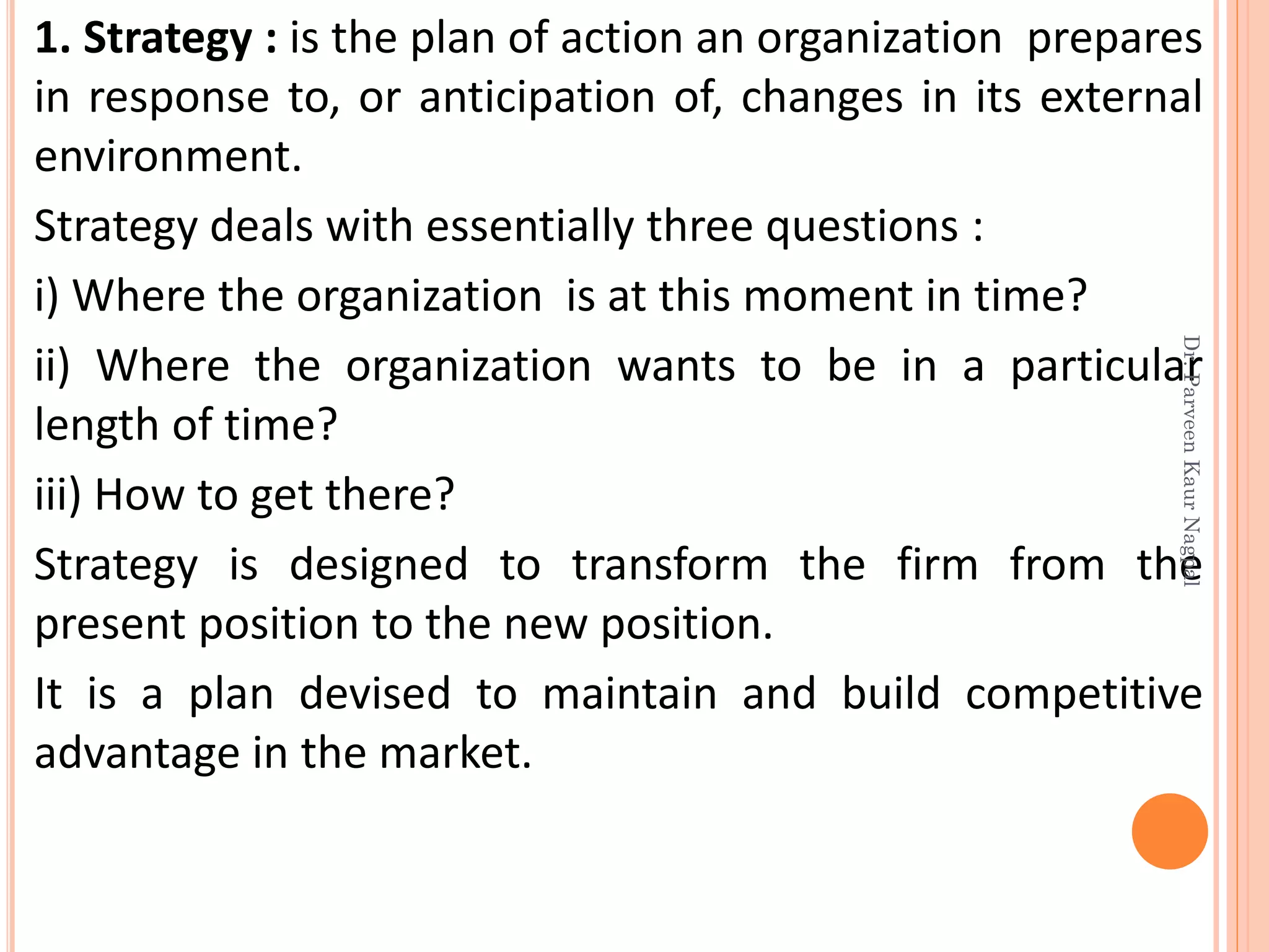 1. Strategy : is the plan of action an organization prepares
in response to, or anticipation of, changes in its external
environment.
Strategy deals with essentially three questions :
i) Where the organization is at this moment in time?
ii) Where the organization wants to be in a particular
length of time?
iii) How to get there?
Strategy is designed to transform the firm from the
present position to the new position.
It is a plan devised to maintain and build competitive
advantage in the market.
Dr.ParveenKaurNagpal
 