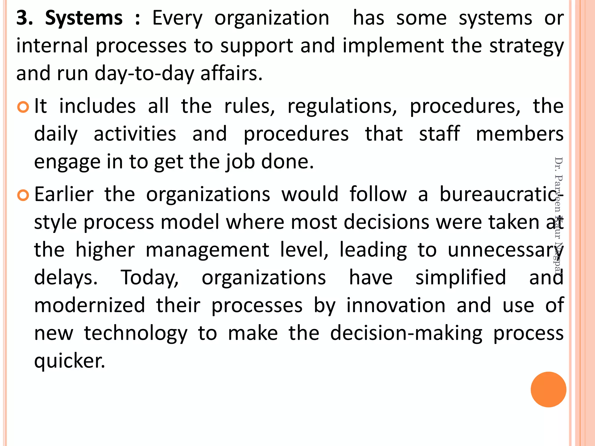 3. Systems : Every organization has some systems or
internal processes to support and implement the strategy
and run day-to-day affairs.
 It includes all the rules, regulations, procedures, the
daily activities and procedures that staff members
engage in to get the job done.
 Earlier the organizations would follow a bureaucratic-
style process model where most decisions were taken at
the higher management level, leading to unnecessary
delays. Today, organizations have simplified and
modernized their processes by innovation and use of
new technology to make the decision-making process
quicker.
Dr.ParveenKaurNagpal
 