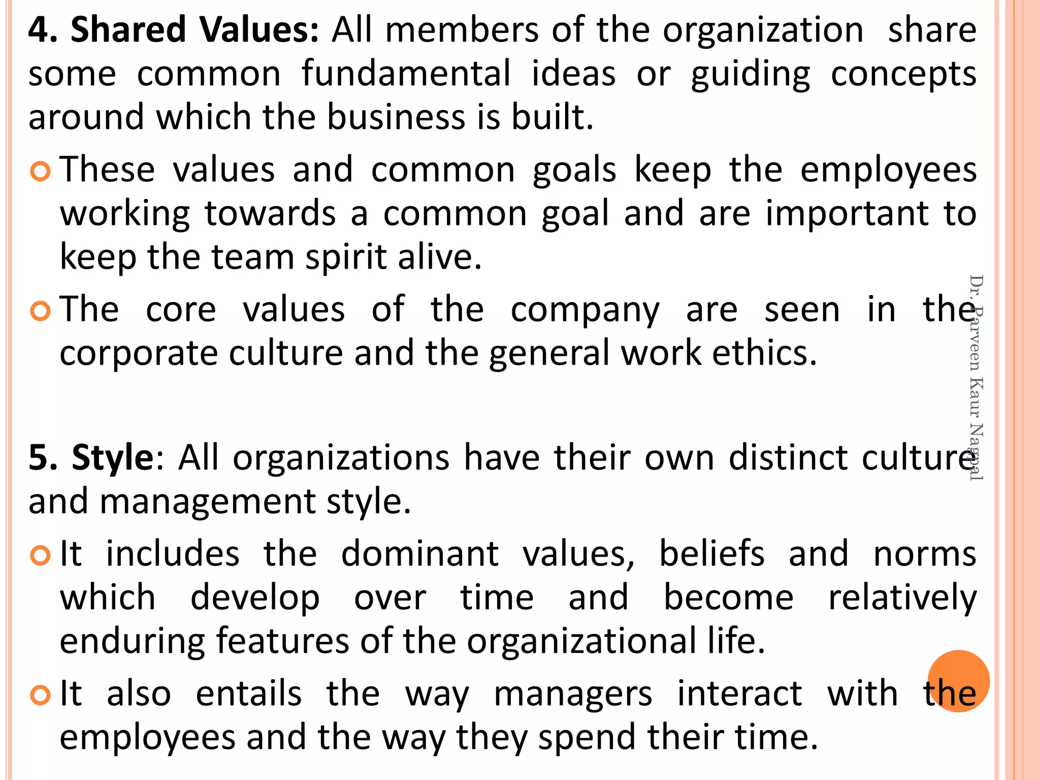 4. Shared Values: All members of the organization share
some common fundamental ideas or guiding concepts
around which the business is built.
 These values and common goals keep the employees
working towards a common goal and are important to
keep the team spirit alive.
 The core values of the company are seen in the
corporate culture and the general work ethics.
5. Style: All organizations have their own distinct culture
and management style.
 It includes the dominant values, beliefs and norms
which develop over time and become relatively
enduring features of the organizational life.
 It also entails the way managers interact with the
employees and the way they spend their time.
Dr.ParveenKaurNagpal
 