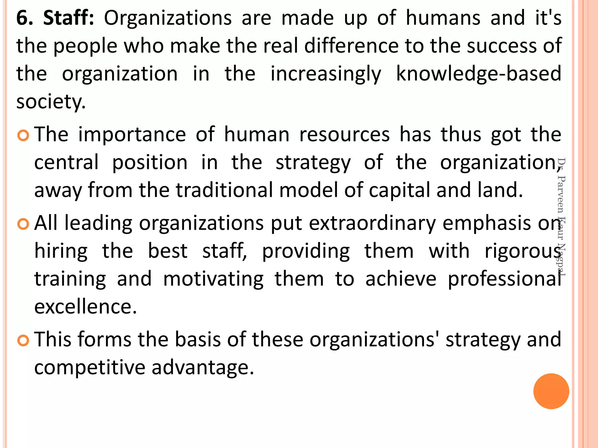 6. Staff: Organizations are made up of humans and it's
the people who make the real difference to the success of
the organization in the increasingly knowledge-based
society.
 The importance of human resources has thus got the
central position in the strategy of the organization,
away from the traditional model of capital and land.
 All leading organizations put extraordinary emphasis on
hiring the best staff, providing them with rigorous
training and motivating them to achieve professional
excellence.
 This forms the basis of these organizations' strategy and
competitive advantage.
Dr.ParveenKaurNagpal
 