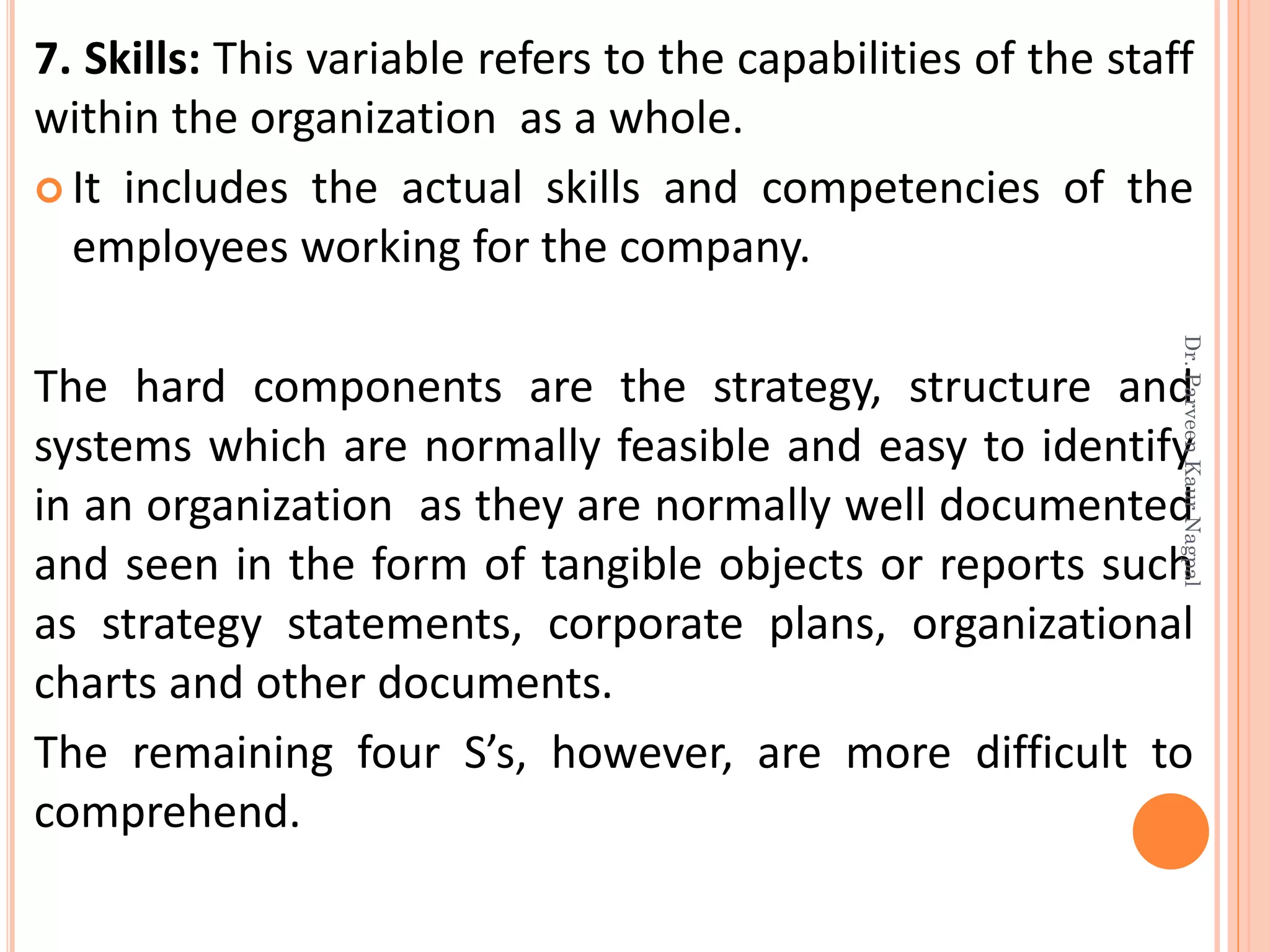 7. Skills: This variable refers to the capabilities of the staff
within the organization as a whole.
 It includes the actual skills and competencies of the
employees working for the company.
The hard components are the strategy, structure and
systems which are normally feasible and easy to identify
in an organization as they are normally well documented
and seen in the form of tangible objects or reports such
as strategy statements, corporate plans, organizational
charts and other documents.
The remaining four S’s, however, are more difficult to
comprehend.
Dr.ParveenKaurNagpal
 
