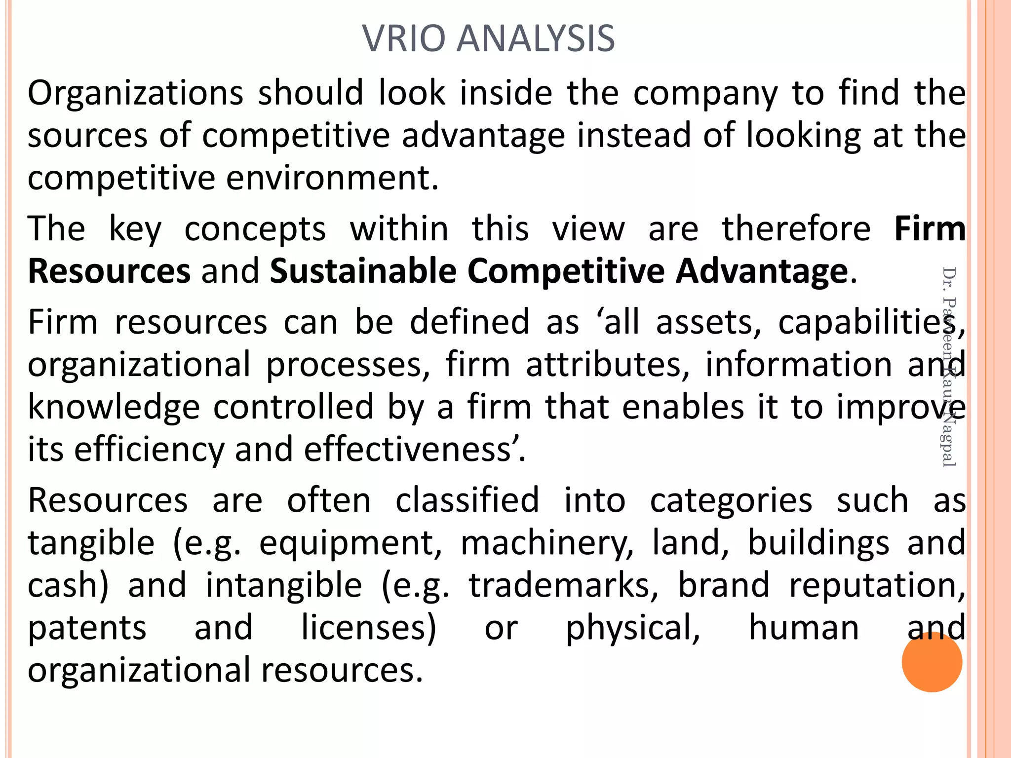 Organizations should look inside the company to find the
sources of competitive advantage instead of looking at the
competitive environment.
The key concepts within this view are therefore Firm
Resources and Sustainable Competitive Advantage.
Firm resources can be defined as ‘all assets, capabilities,
organizational processes, firm attributes, information and
knowledge controlled by a firm that enables it to improve
its efficiency and effectiveness’.
Resources are often classified into categories such as
tangible (e.g. equipment, machinery, land, buildings and
cash) and intangible (e.g. trademarks, brand reputation,
patents and licenses) or physical, human and
organizational resources.
VRIO ANALYSIS
Dr.ParveenKaurNagpal
 
