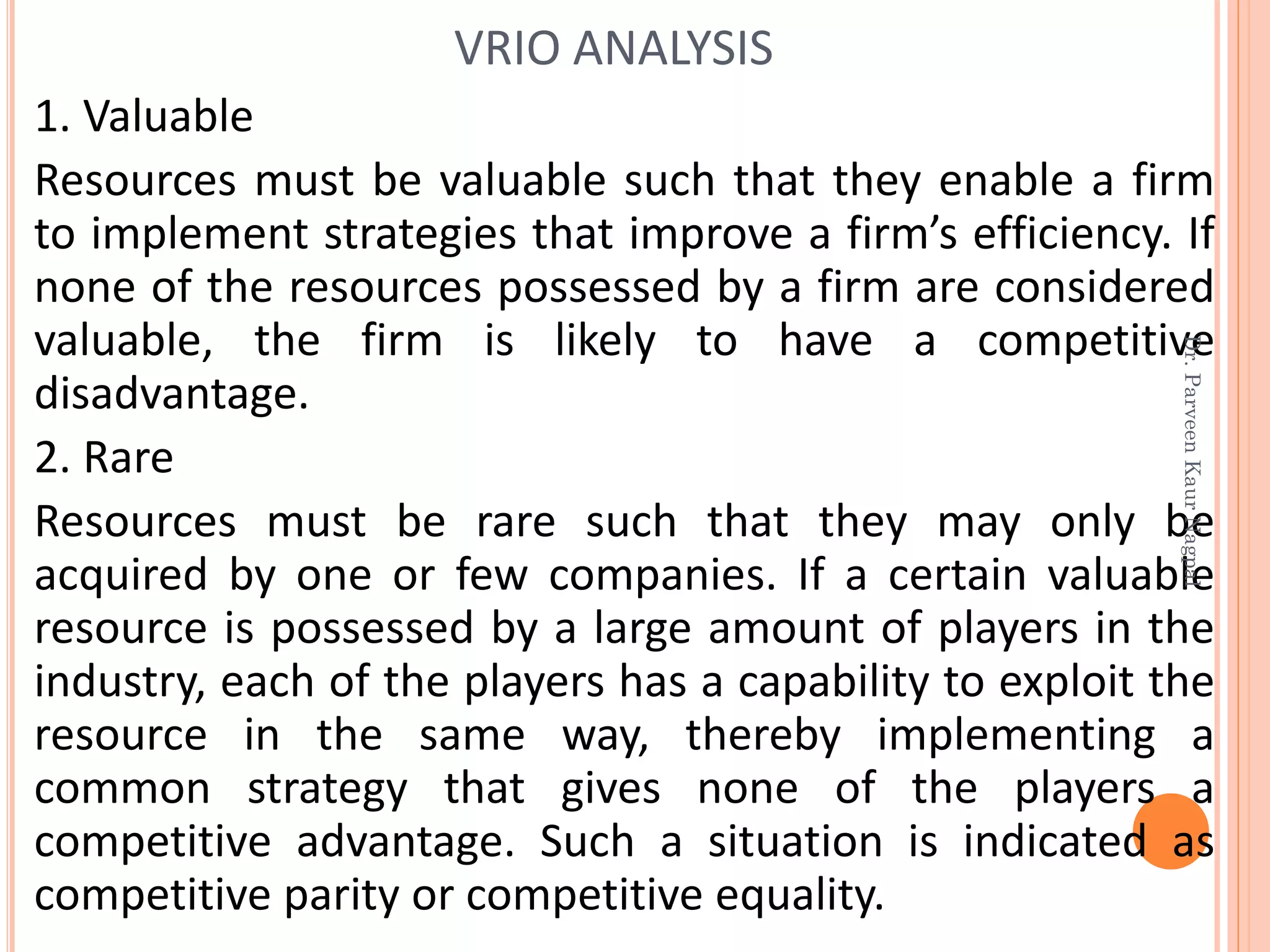 1. Valuable
Resources must be valuable such that they enable a firm
to implement strategies that improve a firm’s efficiency. If
none of the resources possessed by a firm are considered
valuable, the firm is likely to have a competitive
disadvantage.
2. Rare
Resources must be rare such that they may only be
acquired by one or few companies. If a certain valuable
resource is possessed by a large amount of players in the
industry, each of the players has a capability to exploit the
resource in the same way, thereby implementing a
common strategy that gives none of the players a
competitive advantage. Such a situation is indicated as
competitive parity or competitive equality.
VRIO ANALYSIS
Dr.ParveenKaurNagpal
 