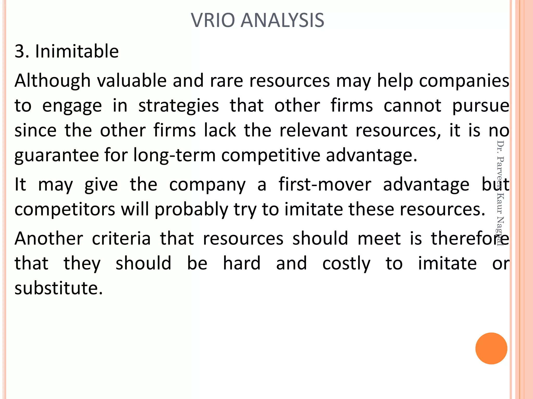 3. Inimitable
Although valuable and rare resources may help companies
to engage in strategies that other firms cannot pursue
since the other firms lack the relevant resources, it is no
guarantee for long-term competitive advantage.
It may give the company a first-mover advantage but
competitors will probably try to imitate these resources.
Another criteria that resources should meet is therefore
that they should be hard and costly to imitate or
substitute.
VRIO ANALYSIS
Dr.ParveenKaurNagpal
 