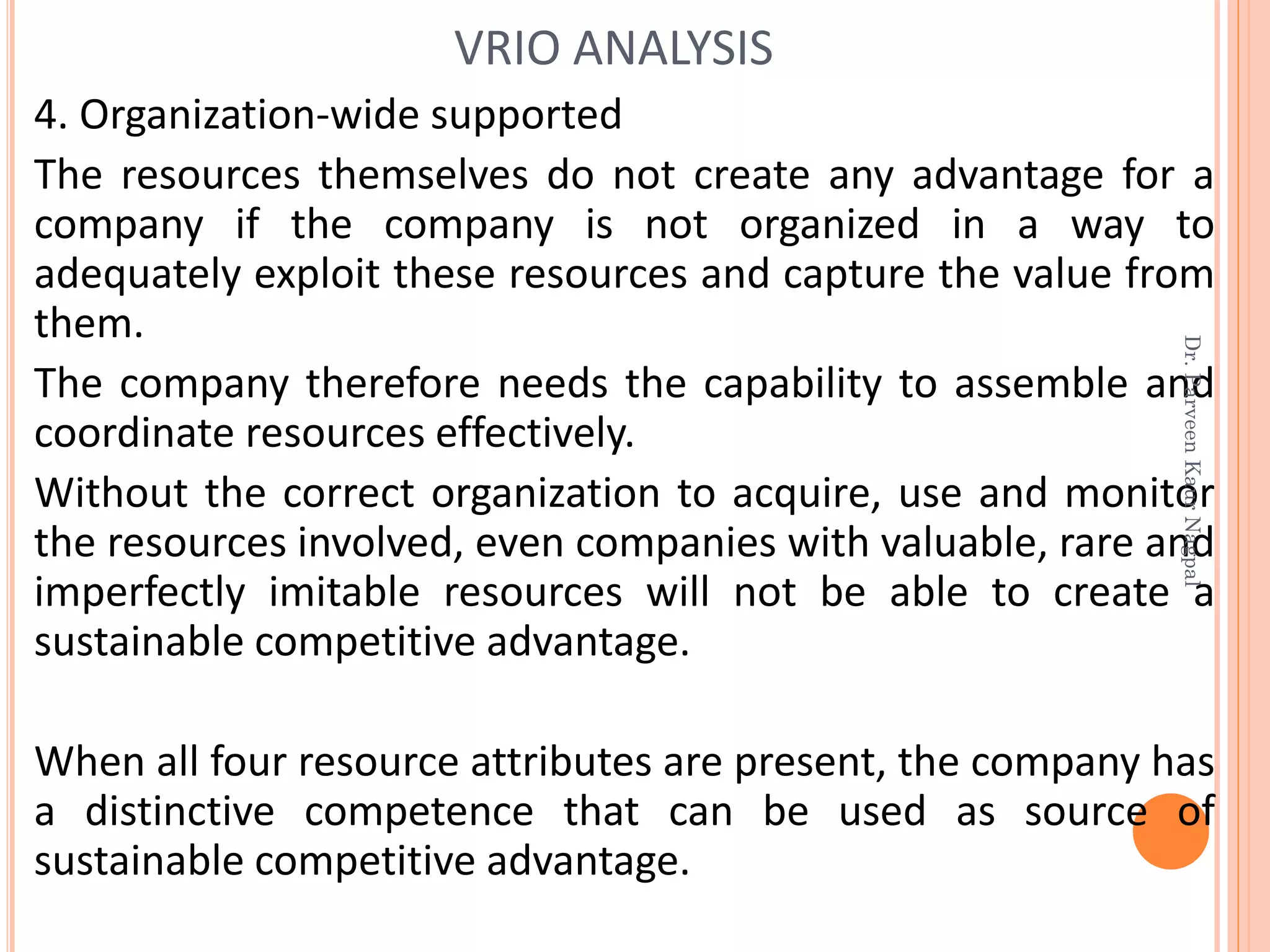 4. Organization-wide supported
The resources themselves do not create any advantage for a
company if the company is not organized in a way to
adequately exploit these resources and capture the value from
them.
The company therefore needs the capability to assemble and
coordinate resources effectively.
Without the correct organization to acquire, use and monitor
the resources involved, even companies with valuable, rare and
imperfectly imitable resources will not be able to create a
sustainable competitive advantage.
When all four resource attributes are present, the company has
a distinctive competence that can be used as source of
sustainable competitive advantage.
VRIO ANALYSIS
Dr.ParveenKaurNagpal
 