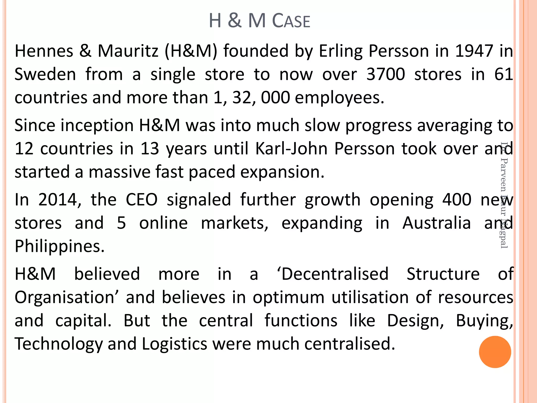Hennes & Mauritz (H&M) founded by Erling Persson in 1947 in
Sweden from a single store to now over 3700 stores in 61
countries and more than 1, 32, 000 employees.
Since inception H&M was into much slow progress averaging to
12 countries in 13 years until Karl-John Persson took over and
started a massive fast paced expansion.
In 2014, the CEO signaled further growth opening 400 new
stores and 5 online markets, expanding in Australia and
Philippines.
H&M believed more in a ‘Decentralised Structure of
Organisation’ and believes in optimum utilisation of resources
and capital. But the central functions like Design, Buying,
Technology and Logistics were much centralised.
H & M CASE
Dr.ParveenKaurNagpal
 