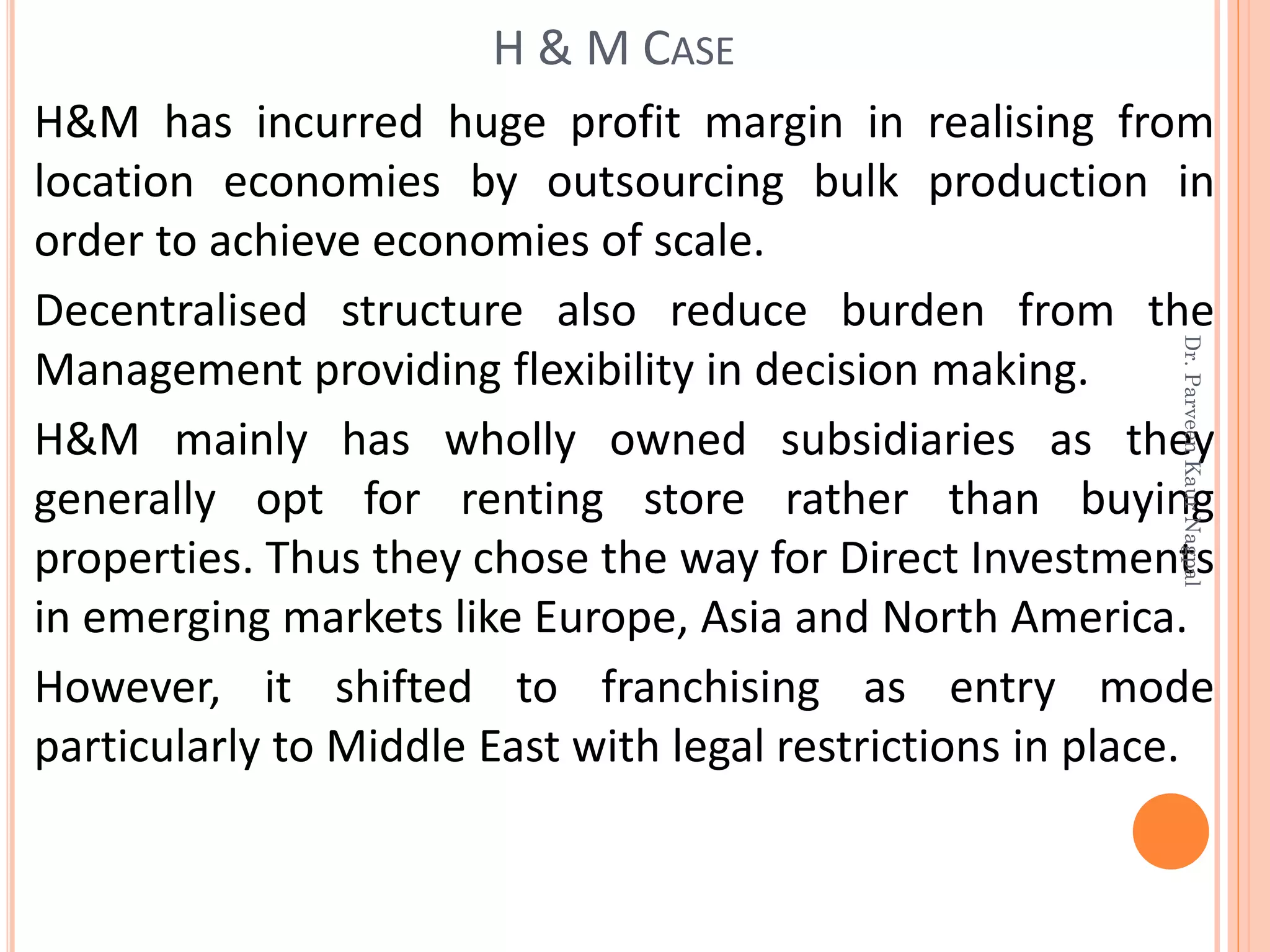 H&M has incurred huge profit margin in realising from
location economies by outsourcing bulk production in
order to achieve economies of scale.
Decentralised structure also reduce burden from the
Management providing flexibility in decision making.
H&M mainly has wholly owned subsidiaries as they
generally opt for renting store rather than buying
properties. Thus they chose the way for Direct Investments
in emerging markets like Europe, Asia and North America.
However, it shifted to franchising as entry mode
particularly to Middle East with legal restrictions in place.
H & M CASE
Dr.ParveenKaurNagpal
 
