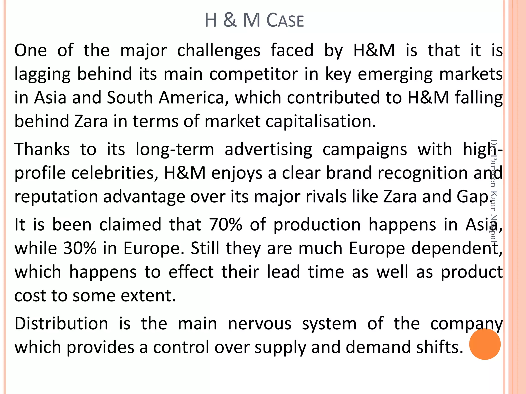 One of the major challenges faced by H&M is that it is
lagging behind its main competitor in key emerging markets
in Asia and South America, which contributed to H&M falling
behind Zara in terms of market capitalisation.
Thanks to its long-term advertising campaigns with high-
profile celebrities, H&M enjoys a clear brand recognition and
reputation advantage over its major rivals like Zara and Gap.
It is been claimed that 70% of production happens in Asia,
while 30% in Europe. Still they are much Europe dependent,
which happens to effect their lead time as well as product
cost to some extent.
Distribution is the main nervous system of the company
which provides a control over supply and demand shifts.
H & M CASE
Dr.ParveenKaurNagpal
 