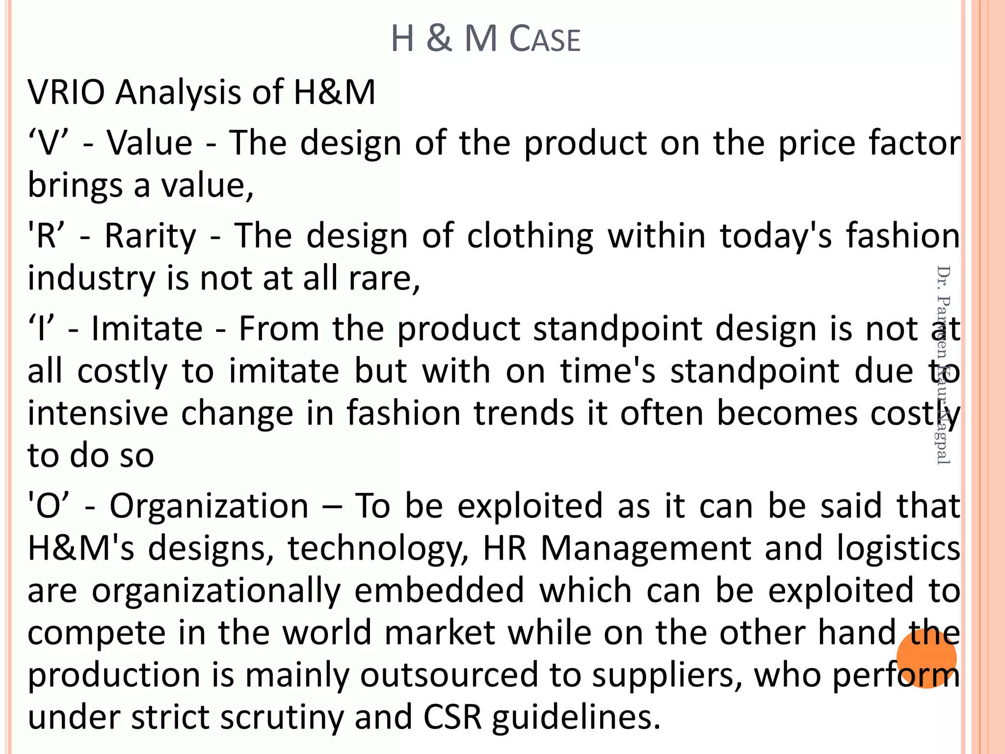 VRIO Analysis of H&M
‘V’ - Value - The design of the product on the price factor
brings a value,
'R’ - Rarity - The design of clothing within today's fashion
industry is not at all rare,
‘I’ - Imitate - From the product standpoint design is not at
all costly to imitate but with on time's standpoint due to
intensive change in fashion trends it often becomes costly
to do so
'O’ - Organization – To be exploited as it can be said that
H&M's designs, technology, HR Management and logistics
are organizationally embedded which can be exploited to
compete in the world market while on the other hand the
production is mainly outsourced to suppliers, who perform
under strict scrutiny and CSR guidelines.
H & M CASE
Dr.ParveenKaurNagpal
 