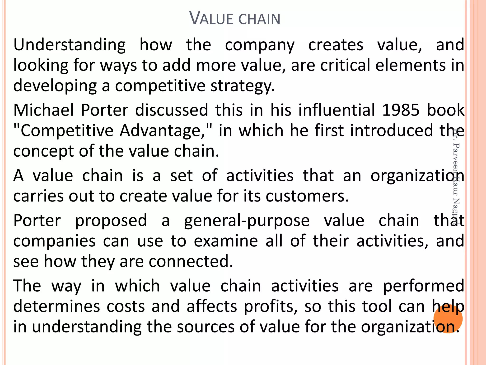 Understanding how the company creates value, and
looking for ways to add more value, are critical elements in
developing a competitive strategy.
Michael Porter discussed this in his influential 1985 book
"Competitive Advantage," in which he first introduced the
concept of the value chain.
A value chain is a set of activities that an organization
carries out to create value for its customers.
Porter proposed a general-purpose value chain that
companies can use to examine all of their activities, and
see how they are connected.
The way in which value chain activities are performed
determines costs and affects profits, so this tool can help
in understanding the sources of value for the organization.
VALUE CHAIN
Dr.ParveenKaurNagpal
 