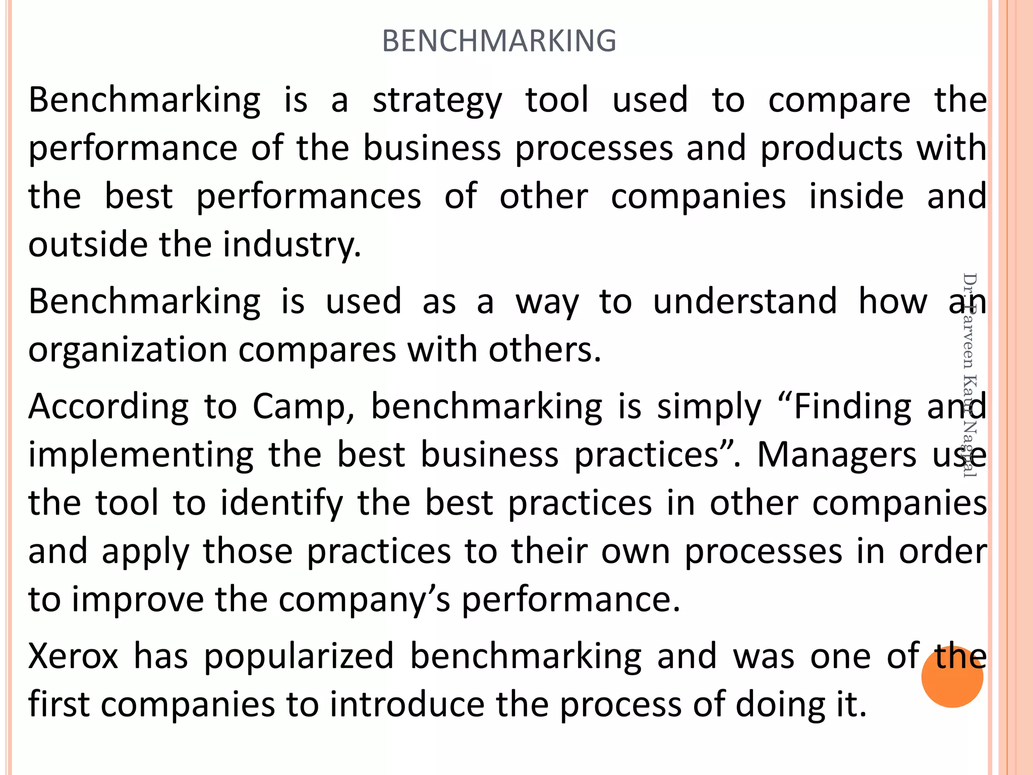 Benchmarking is a strategy tool used to compare the
performance of the business processes and products with
the best performances of other companies inside and
outside the industry.
Benchmarking is used as a way to understand how an
organization compares with others.
According to Camp, benchmarking is simply “Finding and
implementing the best business practices”. Managers use
the tool to identify the best practices in other companies
and apply those practices to their own processes in order
to improve the company’s performance.
Xerox has popularized benchmarking and was one of the
first companies to introduce the process of doing it.
BENCHMARKING
Dr.ParveenKaurNagpal
 