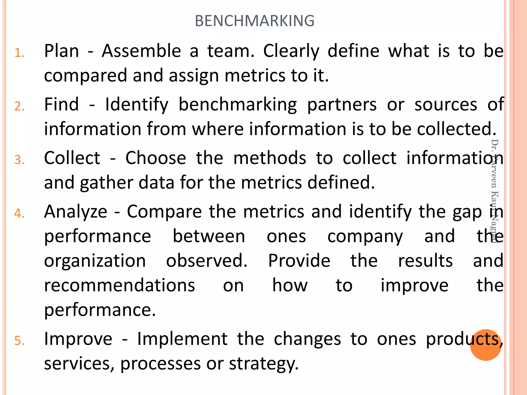 1. Plan - Assemble a team. Clearly define what is to be
compared and assign metrics to it.
2. Find - Identify benchmarking partners or sources of
information from where information is to be collected.
3. Collect - Choose the methods to collect information
and gather data for the metrics defined.
4. Analyze - Compare the metrics and identify the gap in
performance between ones company and the
organization observed. Provide the results and
recommendations on how to improve the
performance.
5. Improve - Implement the changes to ones products,
services, processes or strategy.
BENCHMARKING
Dr.ParveenKaurNagpal
 