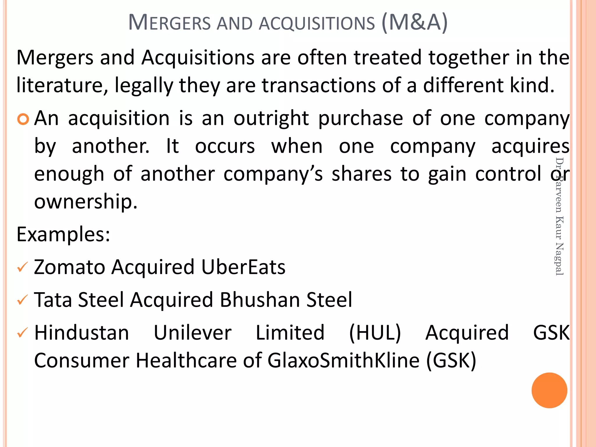Mergers and Acquisitions are often treated together in the
literature, legally they are transactions of a different kind.
 An acquisition is an outright purchase of one company
by another. It occurs when one company acquires
enough of another company’s shares to gain control or
ownership.
Examples:
✓ Zomato Acquired UberEats
✓ Tata Steel Acquired Bhushan Steel
✓ Hindustan Unilever Limited (HUL) Acquired GSK
Consumer Healthcare of GlaxoSmithKline (GSK)
MERGERS AND ACQUISITIONS (M&A)
Dr.ParveenKaurNagpal
 