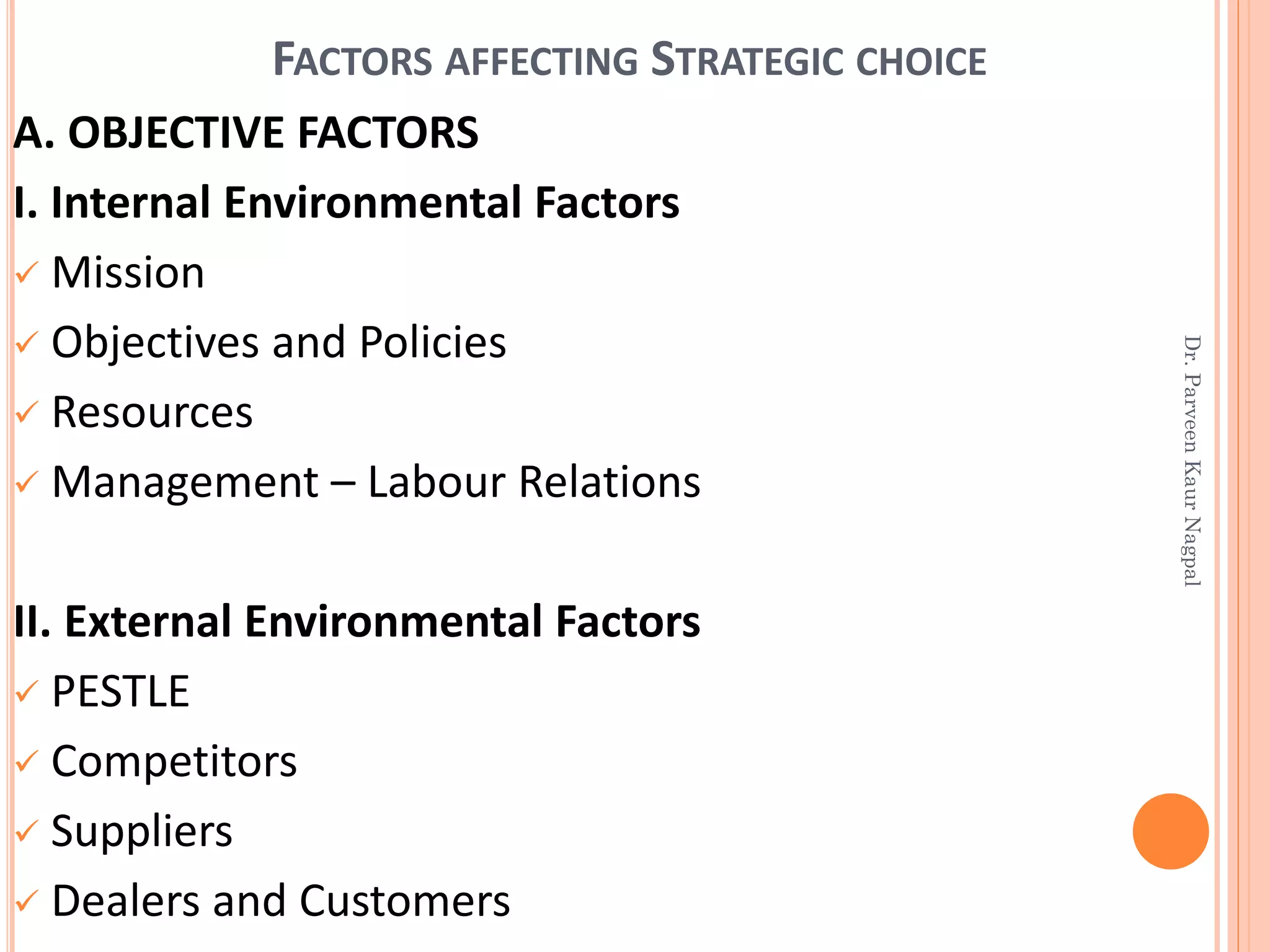 FACTORS AFFECTING STRATEGIC CHOICE
A. OBJECTIVE FACTORS
I. Internal Environmental Factors
✓ Mission
✓ Objectives and Policies
✓ Resources
✓ Management – Labour Relations
II. External Environmental Factors
✓ PESTLE
✓ Competitors
✓ Suppliers
✓ Dealers and Customers
Dr.ParveenKaurNagpal
 