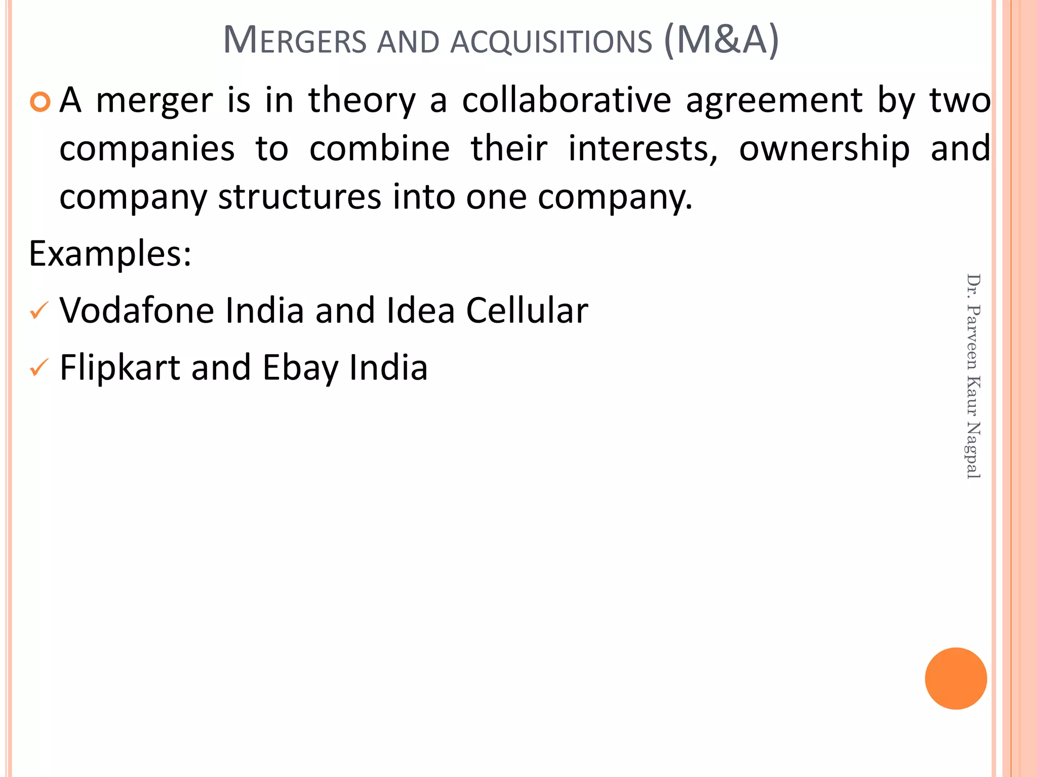 A merger is in theory a collaborative agreement by two
companies to combine their interests, ownership and
company structures into one company.
Examples:
✓ Vodafone India and Idea Cellular
✓ Flipkart and Ebay India
MERGERS AND ACQUISITIONS (M&A)
Dr.ParveenKaurNagpal
 