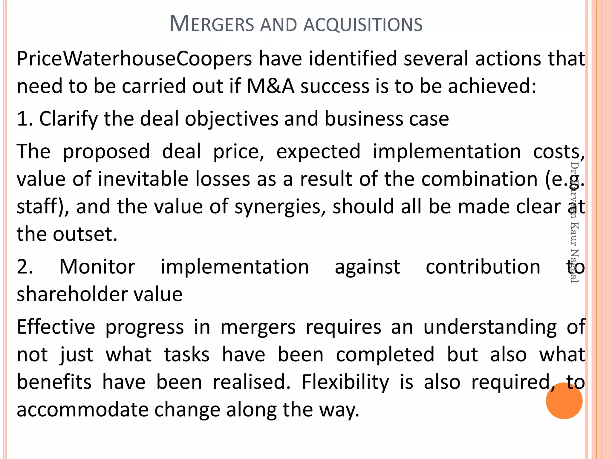 PriceWaterhouseCoopers have identified several actions that
need to be carried out if M&A success is to be achieved:
1. Clarify the deal objectives and business case
The proposed deal price, expected implementation costs,
value of inevitable losses as a result of the combination (e.g.
staff), and the value of synergies, should all be made clear at
the outset.
2. Monitor implementation against contribution to
shareholder value
Effective progress in mergers requires an understanding of
not just what tasks have been completed but also what
benefits have been realised. Flexibility is also required, to
accommodate change along the way.
MERGERS AND ACQUISITIONS
Dr.ParveenKaurNagpal
 