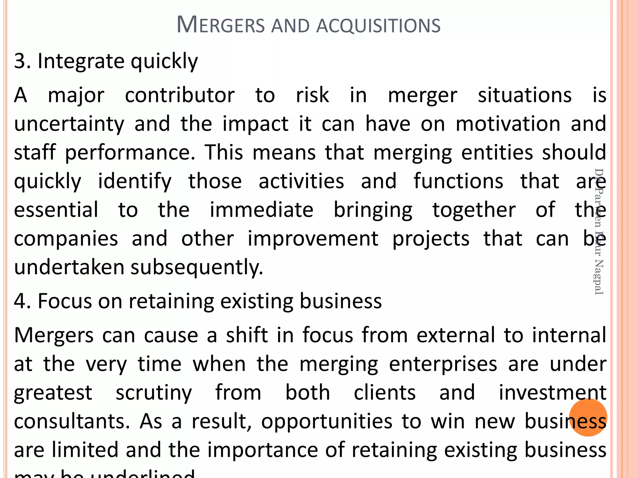 3. Integrate quickly
A major contributor to risk in merger situations is
uncertainty and the impact it can have on motivation and
staff performance. This means that merging entities should
quickly identify those activities and functions that are
essential to the immediate bringing together of the
companies and other improvement projects that can be
undertaken subsequently.
4. Focus on retaining existing business
Mergers can cause a shift in focus from external to internal
at the very time when the merging enterprises are under
greatest scrutiny from both clients and investment
consultants. As a result, opportunities to win new business
are limited and the importance of retaining existing business
MERGERS AND ACQUISITIONS
Dr.ParveenKaurNagpal
 