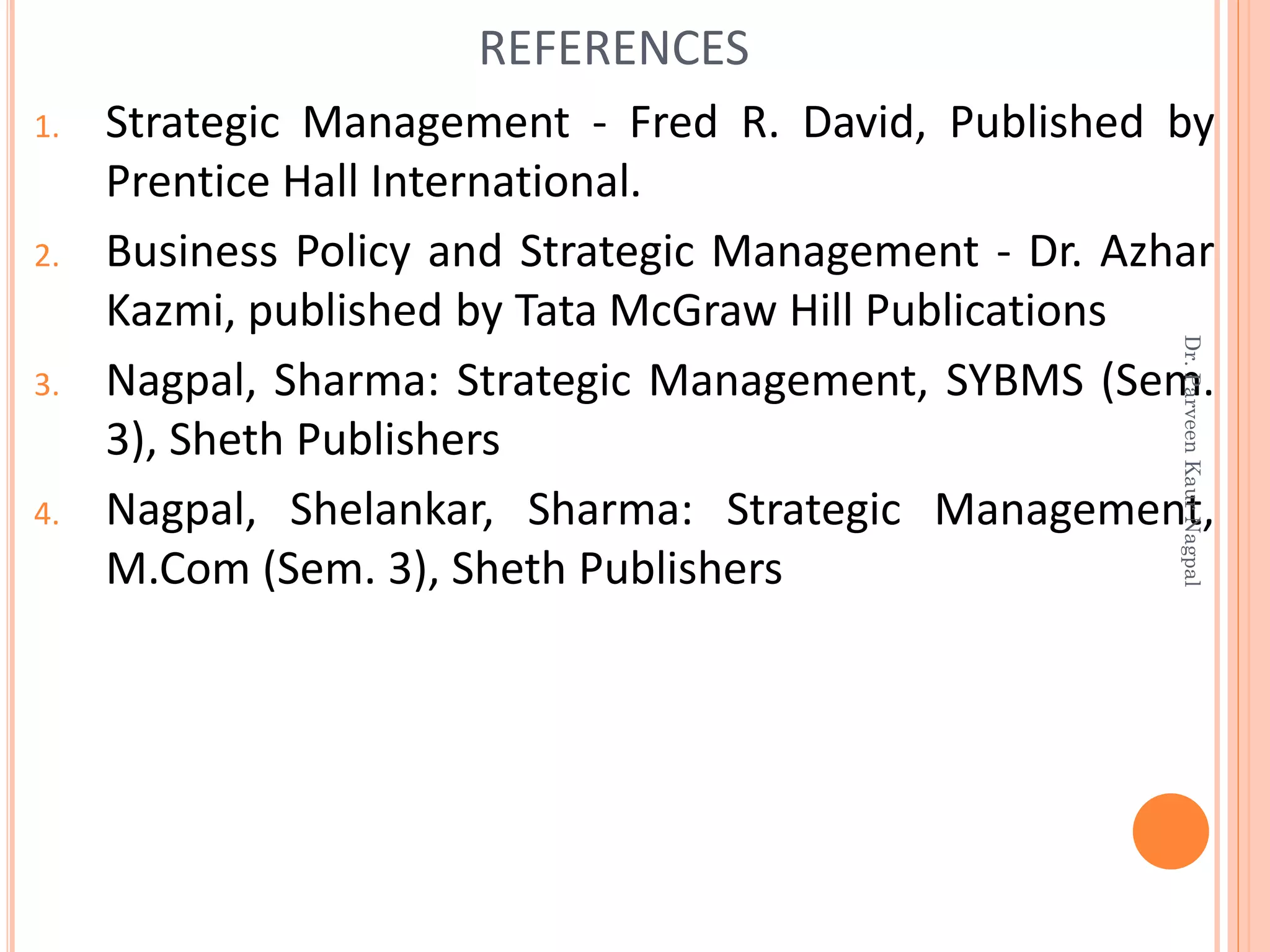 1. Strategic Management - Fred R. David, Published by
Prentice Hall International.
2. Business Policy and Strategic Management - Dr. Azhar
Kazmi, published by Tata McGraw Hill Publications
3. Nagpal, Sharma: Strategic Management, SYBMS (Sem.
3), Sheth Publishers
4. Nagpal, Shelankar, Sharma: Strategic Management,
M.Com (Sem. 3), Sheth Publishers
REFERENCES
Dr.ParveenKaurNagpal
 