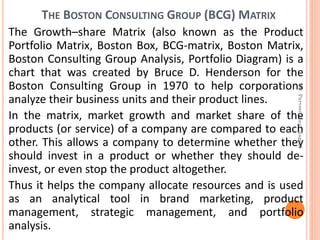THE BOSTON CONSULTING GROUP (BCG) MATRIX
The Growth–share Matrix (also known as the Product
Portfolio Matrix, Boston Box, BCG-matrix, Boston Matrix,
Boston Consulting Group Analysis, Portfolio Diagram) is a
chart that was created by Bruce D. Henderson for the
Boston Consulting Group in 1970 to help corporations
analyze their business units and their product lines.
In the matrix, market growth and market share of the
products (or service) of a company are compared to each
other. This allows a company to determine whether they
should invest in a product or whether they should de-
invest, or even stop the product altogether.
Thus it helps the company allocate resources and is used
as an analytical tool in brand marketing, product
management, strategic management, and portfolio
analysis.
Dr.ParveenKaurNagpal
 