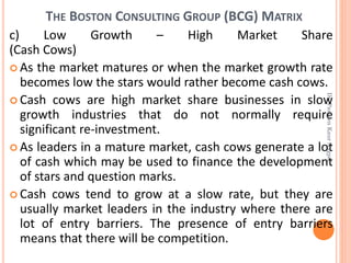 THE BOSTON CONSULTING GROUP (BCG) MATRIX
c) Low Growth – High Market Share
(Cash Cows)
 As the market matures or when the market growth rate
becomes low the stars would rather become cash cows.
 Cash cows are high market share businesses in slow
growth industries that do not normally require
significant re-investment.
 As leaders in a mature market, cash cows generate a lot
of cash which may be used to finance the development
of stars and question marks.
 Cash cows tend to grow at a slow rate, but they are
usually market leaders in the industry where there are
lot of entry barriers. The presence of entry barriers
means that there will be competition.
Dr.ParveenKaurNagpal
 