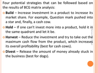 Four potential strategies that can be followed based on
the results of BCG matrix analysis:
 Build – Increase investment in a product to increase its
market share. For example, Question mark pushed into
a star and, finally, a cash cow.
 Hold – If one can't invest more into a product, hold it in
the same quadrant and let it be.
 Harvest – Reduce the investment and try to take out the
maximum cash flow from the product, which increases
its overall profitability (best for cash cows).
 Divest – Release the amount of money already stuck in
the business (best for dogs).
Dr.ParveenKaurNagpal
 