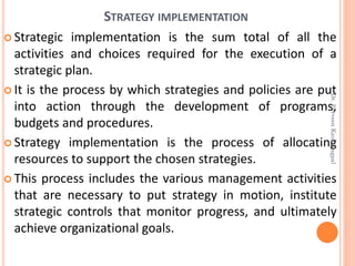 STRATEGY IMPLEMENTATION
 Strategic implementation is the sum total of all the
activities and choices required for the execution of a
strategic plan.
 It is the process by which strategies and policies are put
into action through the development of programs,
budgets and procedures.
 Strategy implementation is the process of allocating
resources to support the chosen strategies.
 This process includes the various management activities
that are necessary to put strategy in motion, institute
strategic controls that monitor progress, and ultimately
achieve organizational goals.
Dr.ParveenKaurNagpal
 