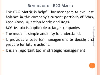 • The BCG-Matrix is helpful for managers to evaluate
balance in the company’s current portfolio of Stars,
Cash Cows, Question Marks and Dogs.
• BCG-Matrix is applicable to large companies
• The model is simple and easy to understand.
• It provides a base for management to decide and
prepare for future actions.
• It is an important tool in strategic management
BENEFITS OF THE BCG-MATRIX
Dr.ParveenKaurNagpal
 