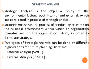 STRATEGIC ANALYSIS
 Strategic Analysis is the objective study of the
environmental factors, both internal and external, which
are considered in process of strategic choice.
 Strategic Analysis is the process of conducting research on
the business environment within which an organization
operates and on the organization itself, in order to
formulate strategy.
 Two types of Strategic Analysis can be done by different
organizations for future planning. They are:
i. Internal Analysis (SWOT)
ii. External Analysis (PESTLE)
Dr.ParveenKaurNagpal
 