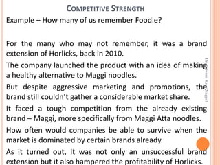Example – How many of us remember Foodle?
For the many who may not remember, it was a brand
extension of Horlicks, back in 2010.
The company launched the product with an idea of making
a healthy alternative to Maggi noodles.
But despite aggressive marketing and promotions, the
brand still couldn’t gather a considerable market share.
It faced a tough competition from the already existing
brand – Maggi, more specifically from Maggi Atta noodles.
How often would companies be able to survive when the
market is dominated by certain brands already.
As it turned out, It was not only an unsuccessful brand
extension but it also hampered the profitability of Horlicks.
COMPETITIVE STRENGTH
Dr.ParveenKaurNagpal
 