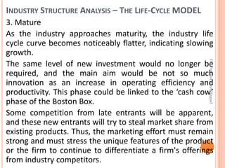 INDUSTRY STRUCTURE ANALYSIS – THE LIFE-CYCLE MODEL
3. Mature
As the industry approaches maturity, the industry life
cycle curve becomes noticeably flatter, indicating slowing
growth.
The same level of new investment would no longer be
required, and the main aim would be not so much
innovation as an increase in operating efficiency and
productivity. This phase could be linked to the ‘cash cow’
phase of the Boston Box.
Some competition from late entrants will be apparent,
and these new entrants will try to steal market share from
existing products. Thus, the marketing effort must remain
strong and must stress the unique features of the product
or the firm to continue to differentiate a firm's offerings
from industry competitors.
Dr.ParveenKaurNagpal
 