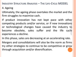 INDUSTRY STRUCTURE ANALYSIS – THE LIFE-CYCLE MODEL
4. Ageing
Ultimately, the ageing phase overtakes the market and the
firm struggles to maximise cash.
If product innovation has not kept pace with other
competing products and/or service, or if new innovations
or technological changes have caused the industry to
become obsolete, sales suffer and the life cycle
experiences a decline.
In this phase, sales are decreasing at an accelerating rate.
Mergers and consolidations will also be the norm as firms
try other strategies to continue to be competitive or grow
through acquisition and/or diversification.
Dr.ParveenKaurNagpal
 