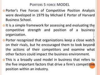 PORTERS 5 FORCE MODEL
 Porter's Five Forces of Competitive Position Analysis
were developed in 1979 by Michael E Porter of Harvard
Business School.
 It is a simple framework for assessing and evaluating the
competitive strength and position of a business
organization.
 Porter recognized that organizations keep a close watch
on their rivals, but he encouraged them to look beyond
the actions of their competitors and examine what
other factors could impact the business environment.
 This is a broadly used model in business that refers to
the five important factors that drive a firm's competitive
position within an industry.
Dr.ParveenKaurNagpal
 