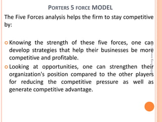 PORTERS 5 FORCE MODEL
The Five Forces analysis helps the firm to stay competitive
by:
 Knowing the strength of these five forces, one can
develop strategies that help their businesses be more
competitive and profitable.
 Looking at opportunities, one can strengthen their
organization's position compared to the other players
for reducing the competitive pressure as well as
generate competitive advantage.
Dr.ParveenKaurNagpal
 